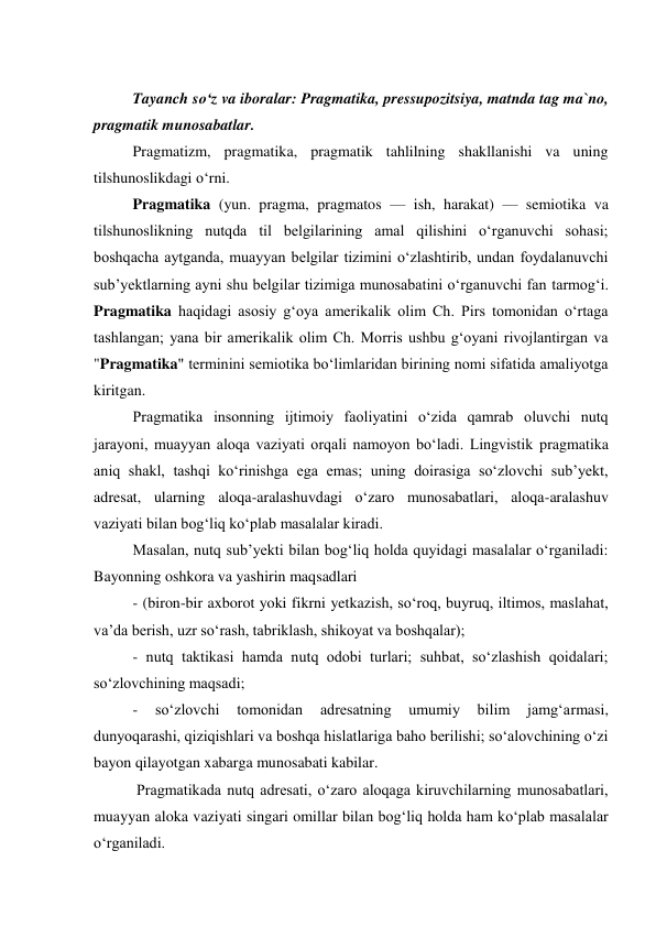  
Tayanch so‘z va iboralar: Pragmatika, pressupozitsiya, matnda tag ma`no, 
pragmatik munosabatlar. 
Pragmatizm, pragmatika, pragmatik tahlilning shakllanishi va uning 
tilshunoslikdagi o‘rni.  
Pragmatika (yun. pragma, pragmatos — ish, harakat) — semiotika va 
tilshunoslikning nutqda til belgilarining amal qilishini oʻrganuvchi sohasi; 
boshqacha aytganda, muayyan belgilar tizimini oʻzlashtirib, undan foydalanuvchi 
subʼyektlarning ayni shu belgilar tizimiga munosabatini oʻrganuvchi fan tarmogʻi. 
Pragmatika haqidagi asosiy gʻoya amerikalik olim Ch. Pirs tomonidan oʻrtaga 
tashlangan; yana bir amerikalik olim Ch. Morris ushbu gʻoyani rivojlantirgan va 
"Pragmatika" terminini semiotika boʻlimlaridan birining nomi sifatida amaliyotga 
kiritgan. 
Pragmatika insonning ijtimoiy faoliyatini oʻzida qamrab oluvchi nutq 
jarayoni, muayyan aloqa vaziyati orqali namoyon boʻladi. Lingvistik pragmatika 
aniq shakl, tashqi koʻrinishga ega emas; uning doirasiga soʻzlovchi subʼyekt, 
adresat, ularning aloqa-aralashuvdagi oʻzaro munosabatlari, aloqa-aralashuv 
vaziyati bilan bogʻliq koʻplab masalalar kiradi.  
Masalan, nutq subʼyekti bilan bogʻliq holda quyidagi masalalar oʻrganiladi: 
Bayonning oshkora va yashirin maqsadlari  
- (biron-bir axborot yoki fikrni yetkazish, soʻroq, buyruq, iltimos, maslahat, 
vaʼda berish, uzr soʻrash, tabriklash, shikoyat va boshqalar);  
- nutq taktikasi hamda nutq odobi turlari; suhbat, soʻzlashish qoidalari; 
soʻzlovchining maqsadi;  
- 
soʻzlovchi 
tomonidan 
adresatning 
umumiy 
bilim 
jamgʻarmasi, 
dunyoqarashi, qiziqishlari va boshqa hislatlariga baho berilishi; soʻalovchining oʻzi 
bayon qilayotgan xabarga munosabati kabilar. 
 Pragmatikada nutq adresati, oʻzaro aloqaga kiruvchilarning munosabatlari, 
muayyan aloka vaziyati singari omillar bilan bogʻliq holda ham koʻplab masalalar 
oʻrganiladi.  
