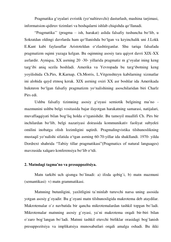 Pragmatika gʻoyalari evristik (yoʻnaltiruvchi) dasturlash, mashina tarjimasi, 
informatsion-qidiruv tizimlari va boshqalarni ishlab chiqishda qoʻllanadi.  
“Pragmatika’’ (pragma – ish, harakat) aslida falsafiy tushuncha bo‘lib, u 
Sokratdan oldingi davrlarda ham qo‘llanishda bo‘lgan va keyinchalik uni J.Lokk 
E.Kant kabi faylasuflar Aristoteldan o‘zlashtirganlar. Shu tariqa falsafada 
pragmatizm oqimi yuzaga kelgan. Bu oqimning asosiy tara qqiyot davri XIX-XX 
asrlardir. Ayniqsa, XX asrning 20 -30- yillarida pragmatiz m g‘oyalar ining keng 
targ‘ibi aniq sezila boshladi. Amеrika va Yevropada bu targ‘ibotning keng 
yoyilishida Ch.Pirs, R.Karnap, Ch.Morris, L.Vitgenshteyn kabilarning xizmatlar 
ini alohida qayd etmoq kerak. XIX asrning oxiri XX asr boshlar ida Amerikada 
hukmron bo‘lgan falsafiy pragmatizm yo‘nalishining asoschilaridan biri Charlz 
Pirs edi.  
Ushbu falsafiy tizimning asosiy g‘oyasi semiotik belgining ma’no - 
mazmunini ushbu belgi vositasida bajar ilayotgan harakatning samarasi, natijalari, 
muvaffaqqiyati bilan bog‘liq holda o‘rganishdir. Bu tamoyil muallifi Ch. Pirs bir 
inchilardan bo‘lib, belgi nazariyasi doirasida kommunikativ faoliyat subyekti 
omilini inobatga olish lozimligini uqtirdi. Pragmalingvistika tilshunoslikning 
mustaqil yo‘nalishi sifatida o‘tgan asrning 60-70-yillar ida shakllandi. 1970- yilda 
Dordrext shahrida “Tabiiy tillar pragmatikasi”(Pragmatics of natural languages) 
mavzusida xalqaro konferensiya bo‘lib o‘tdi. 
 
2. Matndagi tagma’no va presuppozitsiya. 
Matn tarkibi  uch qismga bo`linadi: a)  ifoda qobig`i, b) matn mazmuni 
(semantikasi)  v) matn grammatikasi. 
Matnning butunligini, yaxlitligini ta`minlab turuvchi narsa uning asosida 
yotgan asosiy g`oyadir. Bu g`oyani matn tilshunosligida makrotema deb ataydilar. 
Makrotemalar o`z navbatida bir qancha mikrotemalardan tashkil topgan bo`ladi. 
Mikrotemalar matnning asosiy g`oyasi, ya`ni makrotema orqali bir-biri bilan 
o`zaro bog`langan bo`ladi. Matnni tashkil etuvchi birliklar orasidagi bog`lanish 
presuppozitsiya va implikatsiya munosabatlari orqali amalga oshadi. Bu ikki 
