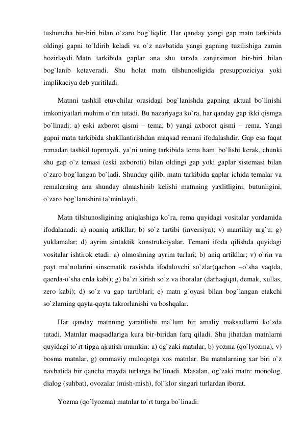 tushuncha bir-biri bilan o`zaro bog`liqdir. Har qanday yangi gap matn tarkibida 
oldingi gapni to`ldirib keladi va o`z navbatida yangi gapning tuzilishiga zamin 
hozirlaydi. Matn tarkibida gaplar ana shu tarzda zanjirsimon bir-biri bilan 
bog`lanib ketaveradi. Shu holat matn tilshunosligida presuppoziciya yoki 
implikaciya deb yuritiladi. 
        Matnni tashkil etuvchilar orasidagi bog`lanishda gapning aktual bo`linishi 
imkoniyatlari muhim o`rin tutadi. Bu nazariyaga ko`ra, har qanday gap ikki qismga 
bo`linadi: a) eski axborot qismi – tema; b) yangi axborot qismi – rema. Yangi 
gapni matn tarkibida shakllantirishdan maqsad remani ifodalashdir. Gap esa faqat 
remadan tashkil topmaydi, ya`ni uning tarkibida tema ham  bo`lishi kerak, chunki 
shu gap o`z temasi (eski axboroti) bilan oldingi gap yoki gaplar sistemasi bilan 
o`zaro bog`langan bo`ladi. Shunday qilib, matn tarkibida gaplar ichida temalar va 
remalarning ana shunday almashinib kelishi matnning yaxlitligini, butunligini, 
o`zaro bog`lanishini ta`minlaydi. 
        Matn tilshunosligining aniqlashiga ko`ra, rema quyidagi vositalar yordamida 
ifodalanadi: a) noaniq artikllar; b) so`z tartibi (inversiya); v) mantikiy urg`u; g) 
yuklamalar; d) ayrim sintaktik konstrukciyalar. Temani ifoda qilishda quyidagi 
vositalar ishtirok etadi: a) olmoshning ayrim turlari; b) aniq artikllar; v) o`rin va 
payt ma`nolarini sinsematik ravishda ifodalovchi so`zlar(qachon –o`sha vaqtda, 
qaerda-o`sha erda kabi); g) ba`zi kirish so`z va iboralar (darhaqiqat, demak, xullas, 
zero kabi); d) so`z va gap tartiblari; e) matn g`oyasi bilan bog`langan etakchi 
so`zlarning qayta-qayta takrorlanishi va boshqalar. 
        Har qanday matnning yaratilishi ma`lum bir amaliy maksadlarni ko`zda 
tutadi. Matnlar maqsadlariga kura bir-biridan farq qiladi. Shu jihatdan matnlarni 
quyidagi to`rt tipga ajratish mumkin: a) og`zaki matnlar, b) yozma (qo`lyozma), v) 
bosma matnlar, g) ommaviy muloqotga xos matnlar. Bu matnlarning xar biri o`z 
navbatida bir qancha mayda turlarga bo`linadi. Masalan, og`zaki matn: monolog, 
dialog (suhbat), ovozalar (mish-mish), fol`klor singari turlardan iborat. 
        Yozma (qo`lyozma) matnlar to`rt turga bo`linadi: 
