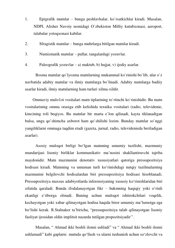 1.           Epigrafik matnlar – bunga peshlavhalar, ko`rsatkichlar kiradi. Masalan, 
NDPI, Alisher Navoiy nomidagi O`zbekiston Milliy kutubxonasi, aeroport, 
talabalar yotoqxonasi kabilar. 
2.           Sfragistik matnlar – bunga muhrlarga bitilgan matnlar kiradi. 
3.           Numizmatik matnlar – pullar, tangalardagi yozuvlar. 
4.           Paleografik yozuvlar – a) maktub, b) hujjat, v) ijodiy asarlar. 
Bosma matnlar qo`lyozma matnlarning mukammal ko`rinishi bo`lib, ular o`z 
navbatida adabiy matnlar va ilmiy matnlarga bo`linadi. Adabiy matnlarga badiiy 
asarlar kiradi, ilmiy matnlarning ham turlari xilma-xildir. 
          Ommaviy mulo1ot vositalari matn tiplarining to`rtinchi ko`rinishidir. Bu matn 
vositalarining omma orasiga etib kelishida texnika vositalari (radio, televidenie, 
kino)ning roli beqiyos. Bu matnlar bir marta e`lon qilinadi, kayta tiklanadigan 
bulsa, unga qo`shimcha axborot ham qo`shilishi lozim. Bunday matnlar so`nggi 
yangiliklarni ommaga taqdim etadi (gazeta, jurnal, radio, televidenieda beriladigan 
asarlar). 
Asosiy muloqot birligi bo‘lgan matnning umumiy tuzilishi, mazmuniy 
mundarijasi lisoniy birliklar kommunikativ ma’nosini shakllantiruvchi tajriba 
maydonidir. Matn mazmunini denotativ xususiyatlari qatoriga pressupozitsiya 
hodisasi kiradi. Matnning va umuman turli ko‘rinishdagi nutqiy tuzilmalarning 
mazmunini belgilovchi hodisalardan biri pressupozitsiya hodisasi hisoblanadi. 
Pressupozitsiya maxsus adabiyotlarda inferensiyaning xususiy ko‘rinishlaridan biri 
sifatida qaraladi. Bunda ifodalanayotgan fikr – hukmning haqiqiy yoki o‘rinli 
ekanligi e`tiborga olinadi. Buning uchun muloqot ishtirokchilari voqelik, 
kechayotgan yoki xabar qilinayotgan hodisa haqida biror umumiy ma’lumotga ega 
bo‘lishi kerak. R.Stalnaker ta’biricha, “pressupozitsiya talab qilinayotgan lisoniy 
faoliyat ijrosidan oldin implitsit nazarda tutilgan propozitsiyadir’’.  
Masalan, “ Ahmad ikki boshli ilonni ushladi” va “ Ahmad ikki boshli ilonni 
ushlamadi” kabi gaplarni  matnda qo‘llash va ularni tushunish uchun so‘zlovchi va 
