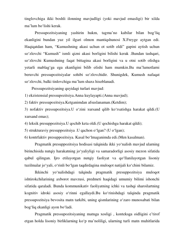 tinglovchiga ikki boshli ilonning mavjudligi (yoki mavjud emasligi) bir xilda 
ma’lum bo‘lishi kerak. 
Pressupozitsiyaning yashirin hukm, tagma’no kabilar bilan bog‘liq 
ekanligini bundan yuz yil ilgari olmon mantiqshunosi X.Freyge aytgan edi. 
Haqiqatdan ham, “Kumushning akasi uchun ot sotib oldi” gapini aytish uchun 
so‘zlovchi “Kumush” ismli qizni akasi borligini bilishi kerak .Bundan tashqari, 
so‘zlovchi Kumushning faqat bittagina akasi borligini va u otni sotib olishga 
yetarli mablag‘ga ega ekanligini bilib olishi ham mumkin.Bu ma’lumotlarni 
beruvchi pressupozitsiyalar sohibi so‘zlovchidir. Shunigdek, Kumush nafaqat 
so‘zlovchi, balki tinlovchiga ma’lum shaxs hisoblanadi. 
       Pressupozitsiyaning quyidagi turlari mavjud: 
1) ekzistensial pressupozitsiya.Anna kuylayapti.(Anna mavjud); 
2) faktiv pressupozitsiya.Ketganimdan afsuslanaman.(Ketdim); 
3) nofaktiv pressupozitsiya.U o‘zini xursand qilib ko‘rsatishga harakat qildi.(U 
xursand emas); 
4) leksik presuppozitsiya.U qochib keta oldi.(U qochishga harakat qildi); 
5) strukturaviy presuppozitsiya .U qachon o‘lgan? (U o‘lgan); 
6) kontrfaktiv presuppozitsiya. Kasal bo‘lmaganimda edi.(Men kasalman). 
Pragmatik presuppozitsiya hodisasi talqinida ikki yo‘nalish mavjud ularning 
birinchisida nutqiy harakatning jo‘yaliyligi va samaradorligi asosiy mezon sifatida 
qabul qilingan. Ijro etilayotgan nutqiy faoliyat va qo‘llanilayotgan lisoniy 
tuzilmalar jo‘yali, o‘rinli bo‘lgan taqdirdagina muloqot natijali ko‘chini bilamiz. 
Ikkinchi yo‘nalishdagi talqinda pragmatik presuppozitsiya 
muloqot 
ishtirokchilarining axborot mavzusi, predmeti haqidagi umumiy bilimi ishonchi 
sifatida qaraladi. Bunda kommunikativ faoliyatning ichki va tashqi sharoilartning 
kognitiv idroki asosiy o‘rinni egallaydi.Bu ko‘rinishdagi talqinda pragmatik 
pressupozitsiya bevosita matn tarkibi, uning qismlarining o‘zaro munosabati bilan 
bog‘liq ekanligi ayon bo‘ladi. 
Pragmatik pressupozitsiyaning matnga xosligi , konteksga oidligini e’tirof 
etgan holda lisoniy birliklarning ko‘p ma’noliligi, ularning turli matn muhitlarida 
