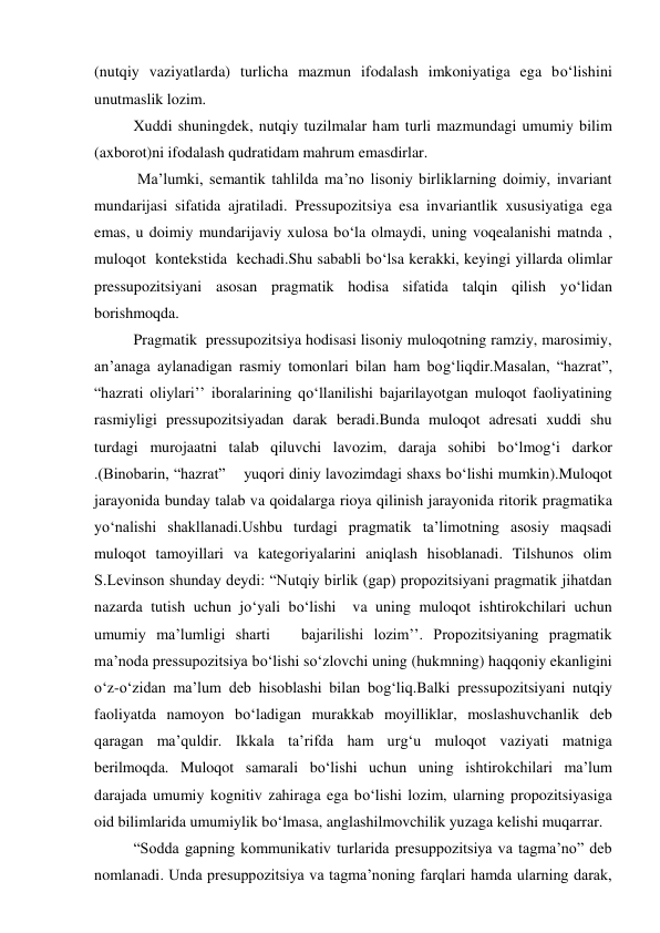 (nutqiy vaziyatlarda) turlicha mazmun ifodalash imkoniyatiga ega bo‘lishini 
unutmaslik lozim. 
Xuddi shuningdek, nutqiy tuzilmalar ham turli mazmundagi umumiy bilim  
(axborot)ni ifodalash qudratidam mahrum emasdirlar.  
 Ma’lumki, semantik tahlilda ma’no lisoniy birliklarning doimiy, invariant 
mundarijasi sifatida ajratiladi. Pressupozitsiya esa invariantlik xususiyatiga ega 
emas, u doimiy mundarijaviy xulosa bo‘la olmaydi, uning voqealanishi matnda , 
muloqot  kontekstida  kechadi.Shu sababli bo‘lsa kerakki, keyingi yillarda olimlar 
pressupozitsiyani asosan pragmatik hodisa sifatida talqin qilish yo‘lidan 
borishmoqda.  
Pragmatik  pressupozitsiya hodisasi lisoniy muloqotning ramziy, marosimiy, 
an’anaga aylanadigan rasmiy tomonlari bilan ham bog‘liqdir.Masalan, “hazrat”, 
“hazrati oliylari’’ iboralarining qo‘llanilishi bajarilayotgan muloqot faoliyatining 
rasmiyligi pressupozitsiyadan darak beradi.Bunda muloqot adresati xuddi shu 
turdagi murojaatni talab qiluvchi lavozim, daraja sohibi bo‘lmog‘i darkor 
.(Binobarin, “hazrat”    yuqori diniy lavozimdagi shaxs bo‘lishi mumkin).Muloqot 
jarayonida bunday talab va qoidalarga rioya qilinish jarayonida ritorik pragmatika 
yo‘nalishi shakllanadi.Ushbu turdagi pragmatik ta’limotning asosiy maqsadi 
muloqot tamoyillari va kategoriyalarini aniqlash hisoblanadi. Tilshunos olim 
S.Levinson shunday deydi: “Nutqiy birlik (gap) propozitsiyani pragmatik jihatdan 
nazarda tutish uchun jo‘yali bo‘lishi  va uning muloqot ishtirokchilari uchun 
umumiy ma’lumligi sharti   bajarilishi lozim’’. Propozitsiyaning pragmatik 
ma’noda pressupozitsiya bo‘lishi so‘zlovchi uning (hukmning) haqqoniy ekanligini 
o‘z-o‘zidan ma’lum deb hisoblashi bilan bog‘liq.Balki pressupozitsiyani nutqiy 
faoliyatda namoyon bo‘ladigan murakkab moyilliklar, moslashuvchanlik deb 
qaragan ma’quldir. Ikkala ta’rifda ham urg‘u muloqot vaziyati matniga 
berilmoqda. Muloqot samarali bo‘lishi uchun uning ishtirokchilari ma’lum 
darajada umumiy kognitiv zahiraga ega bo‘lishi lozim, ularning propozitsiyasiga 
oid bilimlarida umumiylik bo‘lmasa, anglashilmovchilik yuzaga kelishi muqarrar. 
“Sodda gapning kommunikativ turlarida presuppozitsiya va tagma’no” deb 
nomlanadi. Unda presuppozitsiya va tagma’noning farqlari hamda ularning darak, 
