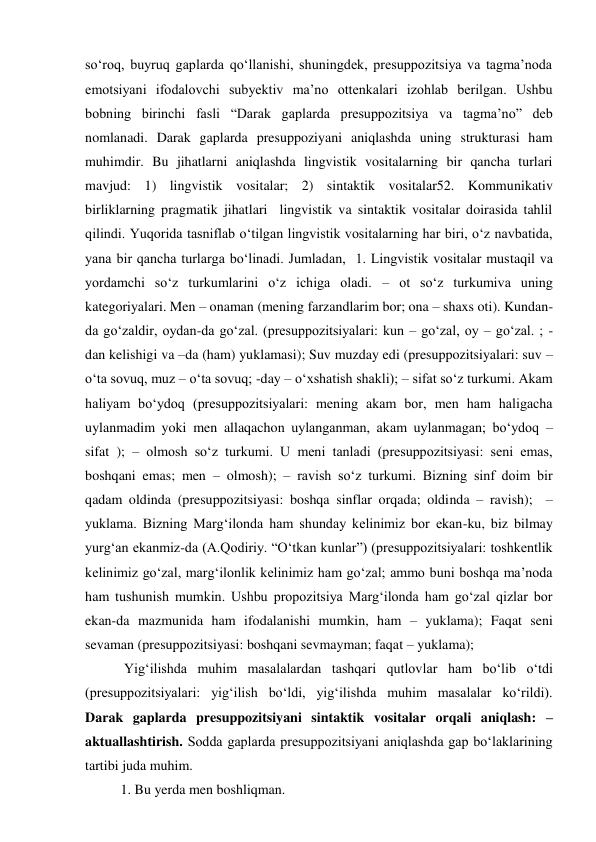 so‘roq, buyruq gaplarda qo‘llanishi, shuningdek, presuppozitsiya va tagma’noda 
emotsiyani ifodalovchi subyektiv ma’no ottenkalari izohlab berilgan. Ushbu 
bobning birinchi fasli “Darak gaplarda presuppozitsiya va tagma’no” deb 
nomlanadi. Darak gaplarda presuppoziyani aniqlashda uning strukturasi ham 
muhimdir. Bu jihatlarni aniqlashda lingvistik vositalarning bir qancha turlari 
mavjud: 1) lingvistik vositalar; 2) sintaktik vositalar52. Kommunikativ 
birliklarning pragmatik jihatlari  lingvistik va sintaktik vositalar doirasida tahlil 
qilindi. Yuqorida tasniflab o‘tilgan lingvistik vositalarning har biri, o‘z navbatida, 
yana bir qancha turlarga bo‘linadi. Jumladan,  1. Lingvistik vositalar mustaqil va 
yordamchi so‘z turkumlarini o‘z ichiga oladi. – ot so‘z turkumiva uning 
kategoriyalari. Men – onaman (mening farzandlarim bor; ona – shaxs oti). Kundan-
da go‘zaldir, oydan-da go‘zal. (presuppozitsiyalari: kun – go‘zal, oy – go‘zal. ; -
dan kelishigi va –da (ham) yuklamasi); Suv muzday edi (presuppozitsiyalari: suv – 
o‘ta sovuq, muz – o‘ta sovuq; -day – o‘xshatish shakli); – sifat so‘z turkumi. Akam 
haliyam bo‘ydoq (presuppozitsiyalari: mening akam bor, men ham haligacha 
uylanmadim yoki men allaqachon uylanganman, akam uylanmagan; bo‘ydoq – 
sifat ); – olmosh so‘z turkumi. U meni tanladi (presuppozitsiyasi: seni emas, 
boshqani emas; men – olmosh); – ravish so‘z turkumi. Bizning sinf doim bir 
qadam oldinda (presuppozitsiyasi: boshqa sinflar orqada; oldinda – ravish);  – 
yuklama. Bizning Marg‘ilonda ham shunday kelinimiz bor ekan-ku, biz bilmay 
yurg‘an ekanmiz-da (A.Qodiriy. “O‘tkan kunlar”) (presuppozitsiyalari: toshkentlik 
kelinimiz go‘zal, marg‘ilonlik kelinimiz ham go‘zal; ammo buni boshqa ma’noda 
ham tushunish mumkin. Ushbu propozitsiya Marg‘ilonda ham go‘zal qizlar bor 
ekan-da mazmunida ham ifodalanishi mumkin, ham – yuklama); Faqat seni 
sevaman (presuppozitsiyasi: boshqani sevmayman; faqat – yuklama);  
 Yig‘ilishda muhim masalalardan tashqari qutlovlar ham bo‘lib o‘tdi 
(presuppozitsiyalari: yig‘ilish bo‘ldi, yig‘ilishda muhim masalalar ko‘rildi).  
Darak gaplarda presuppozitsiyani sintaktik vositalar orqali aniqlash: – 
aktuallashtirish. Sodda gaplarda presuppozitsiyani aniqlashda gap bo‘laklarining 
tartibi juda muhim.  
1. Bu yerda men boshliqman.  
