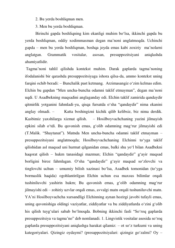 2. Bu yerda boshliqman men.  
3. Men bu yerda boshliqman.  
Birinchi gapda boshliqning kim ekanligi muhim bo‘lsa, ikkinchi gapda bu 
yerda boshliqman, oddiy xodimmasman degan ma’noni anglatmoqda. Uchinchi 
gapda – men bu yerda boshliqman, boshqa joyda emas kabi zoxiriy  ma’nolarni 
anglatgan. 
Grammatik 
vositalar, 
asosan, 
presuppozitsiyani 
aniqlashda 
ahamiyatlidir.  
 Tagma’noni tahlil qilishda kontekst muhim. Darak gaplarda tagma’noning 
ifodalanishi bir qarashda presuppozitsiyaga ishora qilsa-da, ammo kontekst uning 
farqini ochib beradi: – Bunchalik past ketmang.  Arzimasangiz o‘zim kelmas edim. 
Elchin bu gapdan “Men uncha-buncha odamni taklif etmayman”, degan ma’noni 
uqdi. U Asadbekning maqsadini anglaganday edi. Elchin taklif zamirida qandaydir 
qitmirlik yotganini fahmladi-yu, qisqa fursatda o‘sha “qandaydir” nima ekanini 
anglay olmadi. –     Katta boshingizni kichik qilib kelibsiz, biz nima derdik. 
Kasbimiz yaxshilarga xizmat qilish.   – Hosilboyvachchaning yuzini jilmayish 
epkini silab o‘tdi. Bu quvonish emas, g‘olib odamning mag‘rur jilmayishi edi 
(T.Malik. “Shaytanat”). Matnda Men uncha-buncha odamni taklif etmayman – 
presuppozitsiyani anglatmoqda; Hosilboyvachchaning Elchinni to‘yga taklif 
qilishidan asl maqsad uni hurmat qilganidan emas, balki shu yo‘l bilan Asadbekni 
haqorat qilish – hukm tanasidagi mazmun; Elchin “qandaydir” g‘ayir maqsad 
borligini biroz fahmlagan. O‘sha “qandaydir” g‘ayir maqsad so‘zlovchi va 
tinglovchi uchun – umumiy bilish xazinasi bo‘lsa, Asadbek tomonidan (to‘yga 
bormaslik haqida) ogohlantirilgan Elchin uchun esa maxsus bilimlar orqali 
tushiniluvchi yashirin hukm; Bu quvonish emas, g‘olib odamning mag‘rur 
jilmayishi edi – zohiriy uzvlar orqali emas, avvalgi matn orqali tushuniluvchi matn. 
YA’ni Hosilboyvachcha xursandligi Elchinning aynan hozirgi javobi tufayli emas, 
uning quvonishiga oldingi vaziyatlar, ziddiyatlar va bu ziddiyatlarda o‘zini g‘olib 
his qilish tuyg‘ulari sabab bo‘lmoqda. Bobning ikkinchi fasli “So‘roq gaplarda 
presuppozitsiya va tagma’no” deb nomlanadi. 1. Lingvistik vositalar asosida so‘roq 
gaplarda presuppozitsiyani aniqlashga harakat qilamiz: – ot so‘z turkumi va uning 
kategoriyalari. Qizingiz oydaymi? (presuppozitsiyalari: qizingiz go‘zalmi? Oy – 
