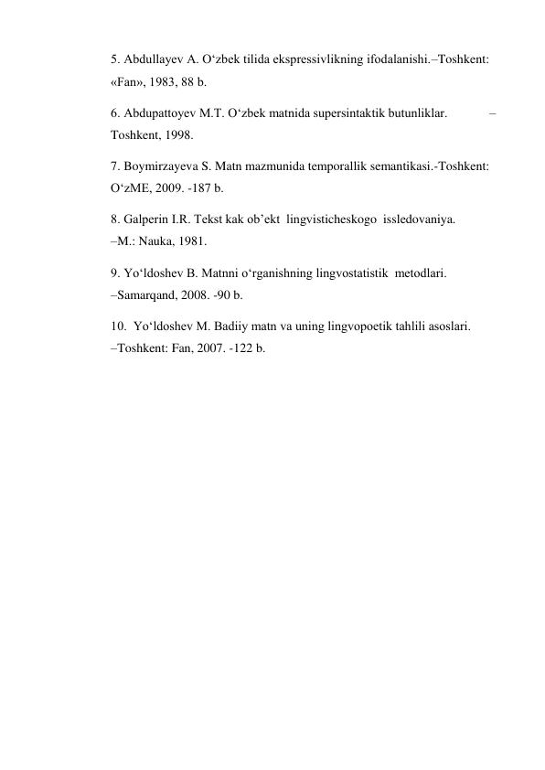 5. Abdullayev A. O‘zbek tilida ekspressivlikning ifodalanishi.–Toshkent: 
«Fan», 1983, 88 b.  
6. Abdupattoyev M.T. O‘zbek matnida supersintaktik butunliklar.             –
Toshkent, 1998.  
7. Boymirzayeva S. Matn mazmunida temporallik semantikasi.-Toshkent: 
O‘zME, 2009. -187 b.  
8. Galperin I.R. Tekst kak ob’ekt  lingvisticheskogo  issledovaniya.              
–M.: Nauka, 1981.  
9. Yo‘ldoshev B. Matnni o‘rganishning lingvostatistik  metodlari.                      
–Samarqand, 2008. -90 b.  
10.  Yo‘ldoshev M. Badiiy matn va uning lingvopoetik tahlili asoslari.                    
–Toshkent: Fan, 2007. -122 b.   
 
 
 
