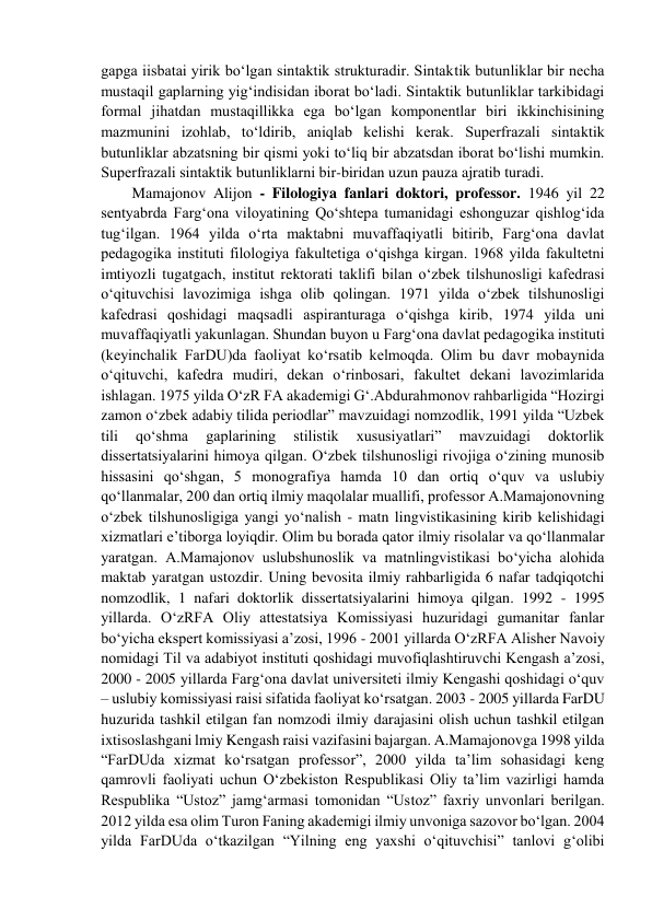 gapga iisbatai yirik bo‘lgan sintaktik strukturadir. Sintaktik butunliklar bir nеcha 
mustaqil gaplarning yig‘indisidan ibоrat bo‘ladi. Sintaktik butunliklar tarkibidagi 
fоrmal jihatdan mustaqillikka ega bo‘lgan kоmpоnеntlar biri ikkinchisining 
mazmunini izоhlab, to‘ldirib, aniqlab kеlishi kеrak. Supеrfrazali sintaktik 
butunliklar abzatsning bir qismi yoki to‘liq bir abzatsdan ibоrat bo‘lishi mumkin. 
Supеrfrazali sintaktik butunliklarni bir-biridan uzun pauza ajratib turadi.  
Mamajonov Alijon - Filologiya fanlari doktori, professor. 1946 yil 22 
sentyabrda Farg‘ona viloyatining Qo‘shtepa tumanidagi eshonguzar qishlog‘ida 
tug‘ilgan. 1964 yilda o‘rta maktabni muvaffaqiyatli bitirib, Farg‘ona davlat 
pedagogika instituti filologiya fakultetiga o‘qishga kirgan. 1968 yilda fakultetni 
imtiyozli tugatgach, institut rektorati taklifi bilan o‘zbek tilshunosligi kafedrasi 
o‘qituvchisi lavozimiga ishga olib qolingan. 1971 yilda o‘zbek tilshunosligi 
kafedrasi qoshidagi maqsadli aspiranturaga o‘qishga kirib, 1974 yilda uni 
muvaffaqiyatli yakunlagan. Shundan buyon u Farg‘ona davlat pedagogika instituti 
(keyinchalik FarDU)da faoliyat ko‘rsatib kelmoqda. Olim bu davr mobaynida 
o‘qituvchi, kafedra mudiri, dekan o‘rinbosari, fakultet dekani lavozimlarida 
ishlagan. 1975 yilda O‘zR FA akademigi G‘.Abdurahmonov rahbarligida “Hozirgi 
zamon o‘zbek adabiy tilida periodlar” mavzuidagi nomzodlik, 1991 yilda “Uzbek 
tili 
qo‘shma 
gaplarining 
stilistik 
xususiyatlari” 
mavzuidagi 
doktorlik 
dissertatsiyalarini himoya qilgan. O‘zbek tilshunosligi rivojiga o‘zining munosib 
hissasini qo‘shgan, 5 monografiya hamda 10 dan ortiq o‘quv va uslubiy 
qo‘llanmalar, 200 dan ortiq ilmiy maqolalar muallifi, professor A.Mamajonovning 
o‘zbek tilshunosligiga yangi yo‘nalish - matn lingvistikasining kirib kelishidagi 
xizmatlari e’tiborga loyiqdir. Olim bu borada qator ilmiy risolalar va qo‘llanmalar 
yaratgan. A.Mamajonov uslubshunoslik va matnlingvistikasi bo‘yicha alohida 
maktab yaratgan ustozdir. Uning bevosita ilmiy rahbarligida 6 nafar tadqiqotchi 
nomzodlik, 1 nafari doktorlik dissertatsiyalarini himoya qilgan. 1992 - 1995 
yillarda. O‘zRFA Oliy attestatsiya Komissiyasi huzuridagi gumanitar fanlar 
bo‘yicha ekspert komissiyasi a’zosi, 1996 - 2001 yillarda O‘zRFA Alisher Navoiy 
nomidagi Til va adabiyot instituti qoshidagi muvofiqlashtiruvchi Kengash a’zosi, 
2000 - 2005 yillarda Farg‘ona davlat universiteti ilmiy Kengashi qoshidagi o‘quv 
– uslubiy komissiyasi raisi sifatida faoliyat ko‘rsatgan. 2003 - 2005 yillarda FarDU 
huzurida tashkil etilgan fan nomzodi ilmiy darajasini olish uchun tashkil etilgan 
ixtisoslashgani lmiy Kengash raisi vazifasini bajargan. A.Mamajonovga 1998 yilda 
“FarDUda xizmat ko‘rsatgan professor”, 2000 yilda ta’lim sohasidagi keng 
qamrovli faoliyati uchun O‘zbekiston Respublikasi Oliy ta’lim vazirligi hamda 
Respublika “Ustoz” jamg‘armasi tomonidan “Ustoz” faxriy unvonlari berilgan. 
2012 yilda esa olim Turon Faning akademigi ilmiy unvoniga sazovor bo‘lgan. 2004 
yilda FarDUda o‘tkazilgan “Yilning eng yaxshi o‘qituvchisi” tanlovi g‘olibi 
