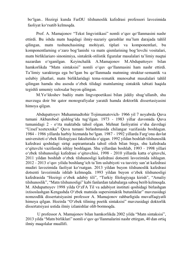 bo‘lgan.. Hozirgi kunda FarDU tilshunoslik kafedrasi professori lavozimida 
faoliyat ko‘rsatib kelmoqda. 
Prof. A. Mamajonov “Tekst lingvistikasi” nomli o‘quv qo‘llanmasini nashr 
ettirdi. Bu ishda matn haqidagi ilmiy-nazariy qarashlar ma’lum darajada tahlil 
qilingan, matn tushunchasining mohiyati, tiplari va komponentlari, bu 
komponentlarning o‘zaro bog‘lanishi va matn qismlarining bog‘lovchi vositalari, 
matn birliklariaro sinonimiya, sintaktik-stilistik figuralar masalalari ta’limiy nuqtai 
nazardan 
o‘rganilgan. 
Keyinchalik 
A.Mamajonov 
M.Abdupattoyev 
bilan 
hamkorlikda “Matn sintaksisi” nomli o‘quv qo‘llanmasini ham nashr ettirdi. 
Ta’limiy xarakterga ega bo‘lgan bu qo‘llanmada matnning struktur-semantik va 
uslubiy jihatlari, matn birliklaridagi tema-rematik munosabat masalalari tahlil 
qilingan hamda shu asosda o‘zbek tilidagi matnlarning sintaktik tabiati haqida 
tegishli umumiy xulosalar bayon qilingan.  
M.Yo‘ldoshev badiiy matn lingvopoetikasi bilan jiddiy shug‘ullanib, shu 
mavzuga doir bir qator monografiyalar yaratdi hamda doktorlik dissertasiyasini 
himoya qilgan. 
Abdupattoyev Muhammadtohir Tojimamatovich- 1966 yil 7 noyabrda Quva 
tumani Akbarobod qishlog‘ida tug‘ilgan. 1973 - 1983 yillar davomida Quva 
tumanidagi 2 - o‘rta maktabda tahsil olgan. Mehnat faoliyatini o‘sha davrdagi 
“Uzsel’xoztexnika” Quva tumani birlashmasida chilangar vazifasida boshlagan. 
1984 - 1986 yillarda harbiy hizmatda bo‘lgan. 1987 - 1992 yillarda Farg‘ona davlat 
universiteti o‘zbek filologiyasi fakultetida o‘qigan. 1992 yildan boshlab tilshunoslik 
kafedrasi qoshidagi sirtqi aspiranturada tahsil olish bilan birga, shu kafedrada 
o‘qituvchi vazifasida ishlay boshlagan. Shu yillardan boshlab, 1993 - 1998 yillari 
o‘zbek tilshunosligi kafedrasi o‘qituvchisi, 1998 - 2010 yillarda katta o‘qituvchi, 
2011 yildan boshlab o‘zbek tilshunosligi kafedrasi dotsenti lavozimida ishlagan. 
2012 - 2013 o‘quv yilida boshlang‘ich ta’lim uslubiyoti va tasviriy san’at kafedrasi 
mudiri lavozimida faoliyat ko‘rsatgan. 2013 yildan buyon tilshunoslik kafedrasi 
dotsenti lavozimida ishlab kelmoqda. 1993 yildan buyon o‘zbek tilshunosligi 
kafedrasida “Hozirgi o‘zbek adabiy tili”, “Turkiy filologiyaga kirish”, “Amaliy 
tilshunoslik”, “Matn tilshunosligi” kabi fanlardan talabalarga saboq berib kelmoqda. 
M. Abdupattoyev 1998 yilda O‘zFA Til va adabiyot instituti qoshidagi birlashgan 
ixtisoslashgan Kengashda O‘zbek matnida supersintaktik butunliklar” mavzusidagi 
nomzodlik dissertatsiyasini professor A. Mamajonov rahbarligida muvaffaqiyatli 
himoya qilgan. Hozirda “O‘zbek tilining poetik sintaksisi” mavzusidagi doktorlik 
dissertatsiyasi ustida ilmiy izlanishlar olib bormoqda. 
 U professor A. Mamajonov bilan hamkorlikda 2002 yilda “Matn sintaksisi”, 
2013 yilda “Matn birliklari” nomli o‘quv qo‘llanmalarini nashr ettirgan, 40 dan ortiq 
ilmiy maqolalar muallifi. 
