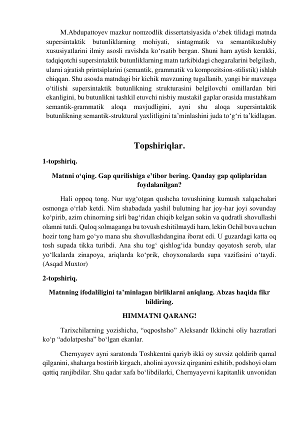 M.Abdupattoyev mazkur nomzodlik dissertatsiyasida o‘zbek tilidagi matnda 
supersintaktik butunliklarning mohiyati, sintagmatik va semantikuslubiy 
хususiyatlarini ilmiy asosli ravishda ko‘rsatib bergan. Shuni ham aytish kerakki, 
tadqiqotchi supersintaktik butunliklarning matn tarkibidagi chegaralarini belgilash, 
ularni ajratish printsiplarini (semantik, grammatik va kompozitsion-stilistik) ishlab 
chiqqan. Shu asosda matndagi bir kichik mavzuning tugallanib, yangi bir mavzuga 
o‘tilishi supersintaktik butunlikning strukturasini belgilovchi omillardan biri 
ekanligini, bu butunlikni tashkil etuvchi nisbiy mustakil gaplar orasida mustahkam 
semantik-grammatik aloqa mavjudligini, ayni shu aloqa supersintaktik 
butunlikning semantik-struktural yaхlitligini ta’minlashini juda to‘g‘ri ta’kidlagan. 
 
Topshiriqlar. 
1-topshiriq. 
Matnni o‘qing. Gap qurilishiga e’tibor bering. Qanday gap qoliplaridan 
foydalanilgan? 
 
Hali oppoq tong. Nur uyg‘otgan qushcha tovushining kumush xalqachalari 
osmonga o‘rlab ketdi. Nim shabadada yashil bulutning har joy-har joyi sovunday 
ko‘pirib, azim chinorning sirli bag‘ridan chiqib kelgan sokin va qudratli shovullashi 
olamni tutdi. Quloq solmaganga bu tovush eshitilmaydi ham, lekin Ochil buva uchun 
hozir tong ham go‘yo mana shu shovullashdangina iborat edi. U guzardagi katta oq 
tosh supada tikka turibdi. Ana shu tog‘ qishlog‘ida bunday qoyatosh serob, ular 
yo‘lkalarda zinapoya, ariqlarda ko‘prik, choyxonalarda supa vazifasini o‘taydi. 
(Asqad Muxtor)   
2-topshiriq. 
Matnning ifodaliligini ta’minlagan birliklarni aniqlang. Abzas haqida fikr 
bildiring. 
HIMMATNI QARANG! 
 
Tarixchilarning yozishicha, “oqposhsho” Aleksandr Ikkinchi oliy hazratlari 
ko‘p “adolatpesha” bo‘lgan ekanlar.  
 
Chernyayev ayni saratonda Toshkentni qariyb ikki oy suvsiz qoldirib qamal 
qilganini, shaharga bostirib kirgach, aholini ayovsiz qirganini eshitib, podshoyi olam 
qattiq ranjibdilar. Shu qadar xafa bo‘libdilarki, Chernyayevni kapitanlik unvonidan 
