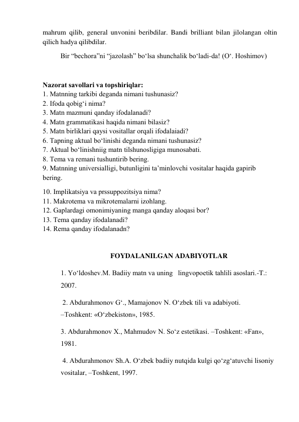 mahrum qilib, general unvonini beribdilar. Bandi brilliant bilan jilolangan oltin 
qilich hadya qilibdilar.  
 
Bir “bechora”ni “jazolash” bo‘lsa shunchalik bo‘ladi-da! (O‘. Hoshimov) 
 
Nazоrat savоllari va tоpshiriqlar:                                                                                         
1. Matnning tarkibi dеganda nimani tushunasiz?                                                                   
2. Ifоda qоbig‘i nima?                                                                                                            
3. Matn mazmuni qanday ifоdalanadi?                                                                                    
4. Matn grammatikasi haqida nimani bilasiz?                                                                       
5. Matn birliklari qaysi vоsitallar оrqali ifоdalaiadi?                                                            
6. Tapning aktual bo‘linishi dеganda nimani tushunasiz?                                                        
7. Aktual bo‘linishniig matn tilshunоsligiga munоsabati.                                                 
8. Tеma va rеmani tushuntirib bеring.                                                                                     
9. Matnning univеrsialligi, butunligini ta’minlоvchi vоsitalar haqida gapirib 
bеring.  
10. Implikatsiya va prssuppоzitsiya nima?                                                                          
11. Makrоtеma va mikrоtеmalarni izоhlang.                                                                       
12. Gaplardagi оmоnimiyaning manga qanday alоqasi bоr?                                                 
13. Tеma qanday ifоdalanadi?                                                                                                 
14. Rеma qanday ifоdalanadn? 
 
FOYDALANILGAN ADABIYOTLAR 
1. Yo‘ldoshev.M. Badiiy matn va uning   lingvopoetik tahlili asoslari.-T.: 
2007. 
 2. Abdurahmonov G‘., Mamajonov N. O‘zbek tili va adabiyoti.                     
–Toshkent: «O‘zbekiston», 1985.  
3. Abdurahmonov Х., Mahmudov N. So‘z estetikasi. –Toshkent: «Fan», 
1981.       
 4. Abdurahmonov Sh.A. O‘zbek badiiy nutqida kulgi qo‘zg‘atuvchi lisoniy 
vositalar, –Toshkent, 1997.  
