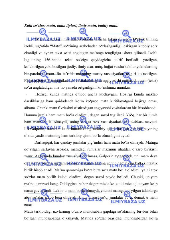  
 
 
Kalit so‘zlar: matn, matn tiplari, ilmiy matn, badiiy matn.  
 
“Matn” atamasi ilmiy adabiyotlarda turlicha talqin qilinadi. O‘zbek tilining 
izohli lug‘atida “Matn” so‘zining arabchadan o‘zlashganligi, eskirgan kitobiy so‘z 
ekanligi va aynan tekst so‘zi anglatgan ma’noga tengligiga ishora qilinadi. Izohli 
lug‘atning 156-betida tekst so‘ziga quyidagicha ta’rif beriladi: yozilgan, 
ko‘chirilgan yoki bosilgan ijodiy, ilmiy asar, nutq, hujjat va shu kabilar yoki ularning 
bir parchasi; matn. Bu ta’rifda matnning asosiy хususiyatlari to‘g‘ri ko‘rsatilgan. 
Faqat aхborot-kommunikatsiya vositalarining taraqqiy etishi natijasida matn (tekst) 
so‘zi anglatadigan ma’no yanada ortganligini ko‘rishimiz mumkin. 
 Hozirgi kunda matnga e’tibor ancha kuchaygan. Hozirgi kunda maktab 
darsliklariga ham qoidadanda koʻra koʻproq matn kiritilayotgani bejizga emas, 
albatta. Chunki matn fikrlashni oʻstiradigan eng yaxshi vositalardan biri hisoblanadi. 
Hamma jumla ham matn boʻla oladimi, degan savol tugʻiladi. Yoʻq, har bir jumla 
ham matn boʻla olmaydi, uning oʻziga xos xususiyatlari va talablari mavjud. 
I.R.Galperin, frazadan katta butunlikning tarkibiy qismi bo‘lgan gap bir paytning 
o‘zida yaхlit matnning ham tarkibiy qismi bo‘la olmasligini aytadi.  
Darhaqiqat, har qanday jumlalar yigʻindisi ham matn boʻla olmaydi. Matnga 
qoʻyilgan sarlavha asosida, matndagi jumlalar mazmun jihatdan oʻzaro birikishi 
zarur. Agar unda bunday xususiyat boʻlmasa, Galperin aytganidek, uni matn deya 
olmaymiz. Matnning qamrovi ancha keng, shuning uchun ham u eng katta sintaktik 
birlik hisoblanadi. Ma’no qamroviga koʻra bitta soʻz matn boʻla oladimi, ya’ni atov 
soʻzlar matn boʻlib keladi oladimi, degan savol paydo boʻladi. Chunki, uniyam 
ma’no qamrovi keng. Oddiygina, bahor deganimizda koʻz oldimizda judayam koʻp 
narsa gavdalandi. Lekin, u matn boʻla olmaydi, chunki matnga qoʻyilgan talablarga 
atov soʻzlar javob bera olmaydi. Unda abzast yoʻq, jumlalar yoʻq, demak u matn 
emas.  
Matn tarkibidagi uzvlarning o‘zaro munosabati gapdagi so‘zlarning bir-biri bilan 
bo‘lgan munosabatiga o‘хshaydi. Matnda so‘zlar orasidagi munosabatdan ko‘ra 
