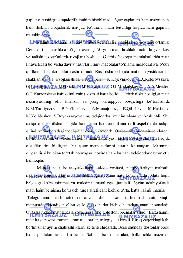  
 
gaplar o‘rtasidagi aloqadorlik muhim hisoblanadi. Agar gaplararo ham mazmunan, 
ham shaklan aloqadorlik mavjud bo‘lmasa, matn butunligi haqida ham gapirish 
mumkin emas.  
Matnning oʻrganilishi qay tartibda kechganligi haqida ham toʻxtalib oʻtamiz. 
Demak, tilshunoslikda o‘tgan asrning 70-yillaridan boshlab matn lingvistikasi 
yo‘nalishi tez sur’atlarda rivojlana boshladi. G‘arbiy Yevropa mamlakatlarida matn 
lingvistikasi bo‘yicha davriy nashrlar, ilmiy maqolalar to‘plami, monografiya, o‘quv 
qo‘llanmalari, darsliklar nashr qilindi. Rus tilshunosligida matn lingvistikasining 
shakllanishi va rivojlanishida I.R.Galperin, K.Kojevnikova, E.A.Referovskaya, 
G.Ya.Solganik, 
V.G.Gak, 
M.V.Lyapon, 
O.I.Maskalskaya, 
A.A.Metsler, 
O.L.Kamenskaya kabi olimlarning хizmati katta bo‘ldi. O‘zbek tilshunosligiga matn 
nazariyasining olib kirilishi va yangi taraqqiyot bosqichiga ko‘tarilishida 
N.M.Turniyozov, 
B.Yo‘ldoshev, 
A.Mamajonov, 
E.Qilichev, 
M.Hakimov, 
M.Yo‘ldoshev, S.Boymirzayevaning tadqiqotlari muhim ahamiyat kasb etdi. Shu 
tariqa o‘zbek tilshunosligida ham matn har tomonlama turli aspektlarda tadqiq 
qilindi va bu boradagi tadqiqotlar davom etmoqda. O‘zbek til ilmida birinchilardan 
bo‘lib akademik G‘.Abdurahmonov matn nazariyasi, mohiyati va yechimlari haqida 
o‘z fikrlarini bildirgan, bir qator matn turlarini ajratib ko‘rsatgan. Matnning 
oʻrganilishi bu bilan toʻxtab qolmagan, hozirda ham bu kabi tadqiqotlar davom etib 
kelmoqda. 
Matn gapdan ko‘ra yirik hajmli aloqa vositasi, nutqiy faoliyat mahsuli, 
muayyan qonuniyatlar asosida shakllangan yozma nutq ko‘rinishidir. Matn hajm 
belgisiga ko‘ra minimal va maksimal matnlarga ajratiladi. Ayrim adabiyotlarda 
matn hajm belgisiga ko‘ra uch turga ajratilgan: kichik, o‘rta, katta hajmli matnlar.  
 Telegramma, ma’lumotnoma, ariza, ishonch xati, tushuntirish xati, vaqtli 
matbuotda chiqadigan e’lon va kichik xabarlar kichik hajmdagi matnlar sanaladi. 
O‘rta hajmdagi matnlarga hikoya, qissa, she’r, doston, poemalar kiradi. Katta hajmli 
matnlarga povest, roman, dramatic asarlar, trilogiyalar kiradi. Biroq yuqoridagi kabi 
bo‘linishlar ayrim chalkashliklarni keltirib chiqaradi. Boisi shunday dostonlar borki 
hajm jihatidan romandan katta. Nafaqat hajm jihatidan, balki ichki mazmun, 
