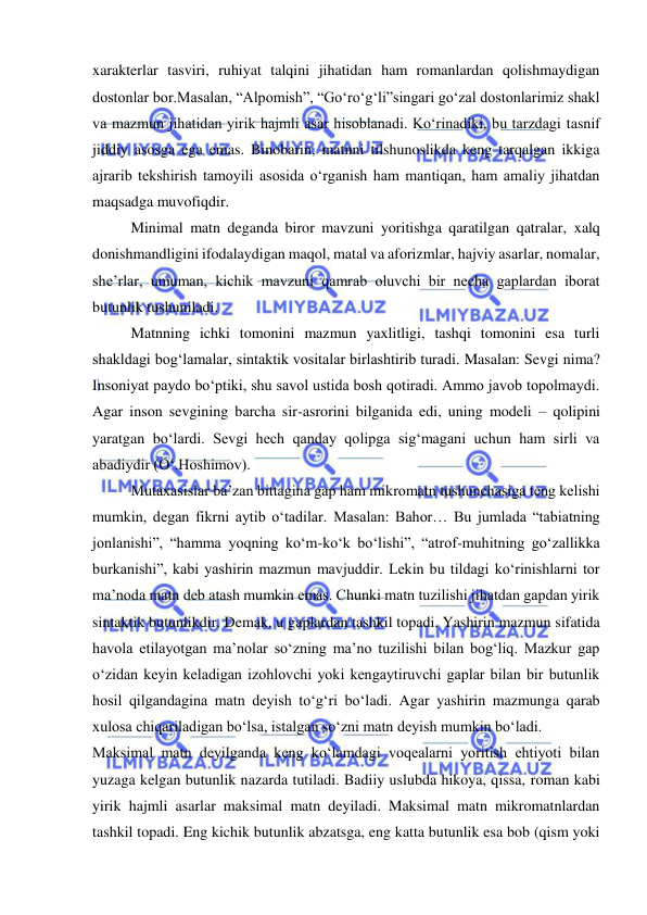  
 
xarakterlar tasviri, ruhiyat talqini jihatidan ham romanlardan qolishmaydigan 
dostonlar bor.Masalan, “Alpomish”, “Go‘ro‘g‘li”singari go‘zal dostonlarimiz shakl 
va mazmun jihatidan yirik hajmli asar hisoblanadi. Ko‘rinadiki, bu tarzdagi tasnif 
jiddiy asosga ega emas. Binobarin, matnni tilshunoslikda keng tarqalgan ikkiga 
ajrarib tekshirish tamoyili asosida o‘rganish ham mantiqan, ham amaliy jihatdan 
maqsadga muvofiqdir.  
Minimal matn deganda biror mavzuni yoritishga qaratilgan qatralar, xalq 
donishmandligini ifodalaydigan maqol, matal va aforizmlar, hajviy asarlar, nomalar, 
she’rlar, umuman, kichik mavzuni qamrab oluvchi bir necha gaplardan iborat 
butunlik tushuniladi.  
Matnning ichki tomonini mazmun yaxlitligi, tashqi tomonini esa turli 
shakldagi bog‘lamalar, sintaktik vositalar birlashtirib turadi. Masalan: Sevgi nima? 
Insoniyat paydo bo‘ptiki, shu savol ustida bosh qotiradi. Ammo javob topolmaydi. 
Agar inson sevgining barcha sir-asrorini bilganida edi, uning modeli – qolipini 
yaratgan bo‘lardi. Sevgi hech qanday qolipga sig‘magani uchun ham sirli va 
abadiydir (O‘.Hoshimov).  
Mutaxasislar ba’zan bittagina gap ham mikromatn tushunchasiga teng kelishi 
mumkin, degan fikrni aytib o‘tadilar. Masalan: Bahor… Bu jumlada “tabiatning 
jonlanishi”, “hamma yoqning ko‘m-ko‘k bo‘lishi”, “atrof-muhitning go‘zallikka 
burkanishi”, kabi yashirin mazmun mavjuddir. Lekin bu tildagi ko‘rinishlarni tor 
ma’noda matn deb atash mumkin emas. Chunki matn tuzilishi jihatdan gapdan yirik 
sintaktik butunlikdir. Demak, u gaplardan tashkil topadi. Yashirin mazmun sifatida 
havola etilayotgan ma’nolar so‘zning ma’no tuzilishi bilan bog‘liq. Mazkur gap 
o‘zidan keyin keladigan izohlovchi yoki kengaytiruvchi gaplar bilan bir butunlik 
hosil qilgandagina matn deyish to‘g‘ri bo‘ladi. Agar yashirin mazmunga qarab 
xulosa chiqariladigan bo‘lsa, istalgan so‘zni matn deyish mumkin bo‘ladi.  
Maksimal matn deyilganda keng ko‘lamdagi voqealarni yoritish ehtiyoti bilan 
yuzaga kelgan butunlik nazarda tutiladi. Badiiy uslubda hikoya, qissa, roman kabi 
yirik hajmli asarlar maksimal matn deyiladi. Maksimal matn mikromatnlardan 
tashkil topadi. Eng kichik butunlik abzatsga, eng katta butunlik esa bob (qism yoki 
