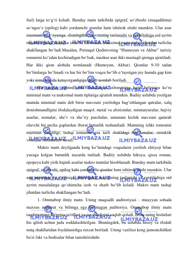  
 
fasl) larga to‘g‘ri keladi. Bunday matn tarkibida epigraf, so‘zboshi (muqaddima) 
so‘ngso‘z (epilog) kabi yordamchi qismlar ham ishtirok etishi mumkin. Ular asar 
mazmuni va g‘oyasiga, shuningdek, mavzuning tanlanishi va yoritilishiga oid ayrim 
masalalarga qo‘shimcha izoh bo‘lib keladi. Maksimal matn tashqi jihatdan turlicha 
shakllangan bo‘ladi.Masalan, Pirimqul Qodirovning “Humoyun va Akbar” tarixiy 
romanini ko‘zdan kechiradigan bo‘lsak, mazkur asar ikki mustaqil qismga ajratiladi. 
Har ikki qism alohida nomlanadi (Humoyun, Akbar). Qismlar 9-10 tadan 
bo‘limlarga bo‘linadi va har bir bo‘lim voqea bo‘lib o‘tayotgan joy hamda gap kim 
yoki nima haqida ketayotganligiga qarab nomlab boriladi.  
Har qanday matnni unda ifodalangan axborotning hajm belgisiga ko‘ra 
minimal matn va maksimal matn tiplariga ajratish mumkin. Badiiy uslubda yozilgan 
matnda minimal matn deb biror mavzuni yoritishga bag‘ishlangan qatralar, xalq 
donishmandligini ifodalaydigan maqol, metal va aforizmlar, mimiatyuralar, hajviy 
asarlar, nomalar, she’r va she’riy parchalar, umuman kichik mavzuni qamrab 
oluvchi bir necha gaplardan iborat butunlik tushuniladi. Matnning ichki tomonini 
mazmun yaxlitligi, tashqi tomonini esa turli shakldagi bog‘lamalar, sintaktik 
vositalar birlashtirib turadi.  
Makro matn deyilganda keng ko‘lamdagi voqealarni yoritish ehtiyoji bilan 
yuzaga kelgan butunlik nazarda tutiladi. Badiiy uslubda hikoya, qissa roman, 
epopeya kabi yirik hajmli asarlar makro matnlar hisoblanadi. Bunday matn tarkibida 
epigraf, so‘zboshi, epilog kabi yordamchi qismlar ham ishtirok etishi mumkin. Ular 
asar mazmuni va g‘oyasiga, shuningdek, mavzuning tanlanishi va yoritilishiga oid 
ayrim masalalarga qo‘shimcha izoh va sharh bo‘lib keladi. Makro matn tashqi 
jihatdan turlicha shakllangan bo‘ladi.  
1. Ommabop ilmiy matn. Uning maqsadli auditoriyasi - muayyan sohada 
maxsus mahorat va bilimga ega bo'lmagan auditoriya. Ommabop ilmiy matn 
taqdimotning ko'pgina ta'riflari va ravshanligini saqlab qoladi, biroq uning hislatlari 
his qilish uchun juda soddalashtirilgan. Shuningdek, bu uslubda hissiy va ifodali 
nutq shakllaridan foydalanishga ruxsat beriladi. Uning vazifasi keng jamoatchilikni 
ba'zi fakt va hodisalar bilan tanishtirishdir. 
