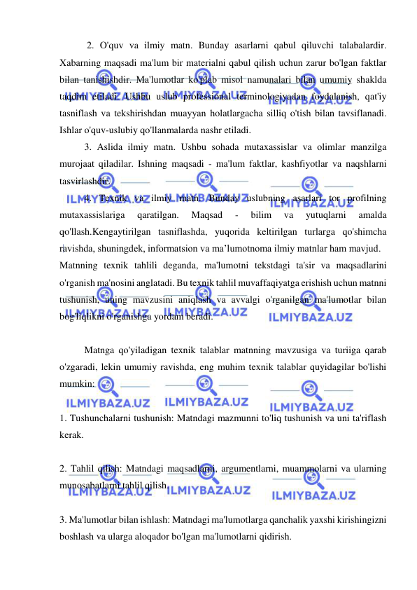  
 
 2. O'quv va ilmiy matn. Bunday asarlarni qabul qiluvchi talabalardir. 
Xabarning maqsadi ma'lum bir materialni qabul qilish uchun zarur bo'lgan faktlar 
bilan tanishishdir. Ma'lumotlar ko'plab misol namunalari bilan umumiy shaklda 
taqdim etiladi. Ushbu uslub professional terminologiyadan foydalanish, qat'iy 
tasniflash va tekshirishdan muayyan holatlargacha silliq o'tish bilan tavsiflanadi. 
Ishlar o'quv-uslubiy qo'llanmalarda nashr etiladi.  
3. Aslida ilmiy matn. Ushbu sohada mutaxassislar va olimlar manzilga 
murojaat qiladilar. Ishning maqsadi - ma'lum faktlar, kashfiyotlar va naqshlarni 
tasvirlashdir.  
4. Texnik va ilmiy matn. Bunday uslubning asarlari tor profilning 
mutaxassislariga 
qaratilgan. 
Maqsad 
- 
bilim 
va 
yutuqlarni 
amalda 
qo'llash.Kengaytirilgan tasniflashda, yuqorida keltirilgan turlarga qo'shimcha 
ravishda, shuningdek, informatsion va ma’lumotnoma ilmiy matnlar ham mavjud. 
Matnning texnik tahlili deganda, ma'lumotni tekstdagi ta'sir va maqsadlarini 
o'rganish ma'nosini anglatadi. Bu texnik tahlil muvaffaqiyatga erishish uchun matnni 
tushunish, uning mavzusini aniqlash va avvalgi o'rganilgan ma'lumotlar bilan 
bog'liqlikni o'rganishga yordam beradi. 
 
Matnga qo'yiladigan texnik talablar matnning mavzusiga va turiiga qarab 
o'zgaradi, lekin umumiy ravishda, eng muhim texnik talablar quyidagilar bo'lishi 
mumkin: 
 
1. Tushunchalarni tushunish: Matndagi mazmunni to'liq tushunish va uni ta'riflash 
kerak. 
 
2. Tahlil qilish: Matndagi maqsadlarni, argumentlarni, muammolarni va ularning 
munosabatlarni tahlil qilish. 
 
3. Ma'lumotlar bilan ishlash: Matndagi ma'lumotlarga qanchalik yaxshi kirishingizni 
boshlash va ularga aloqador bo'lgan ma'lumotlarni qidirish. 
