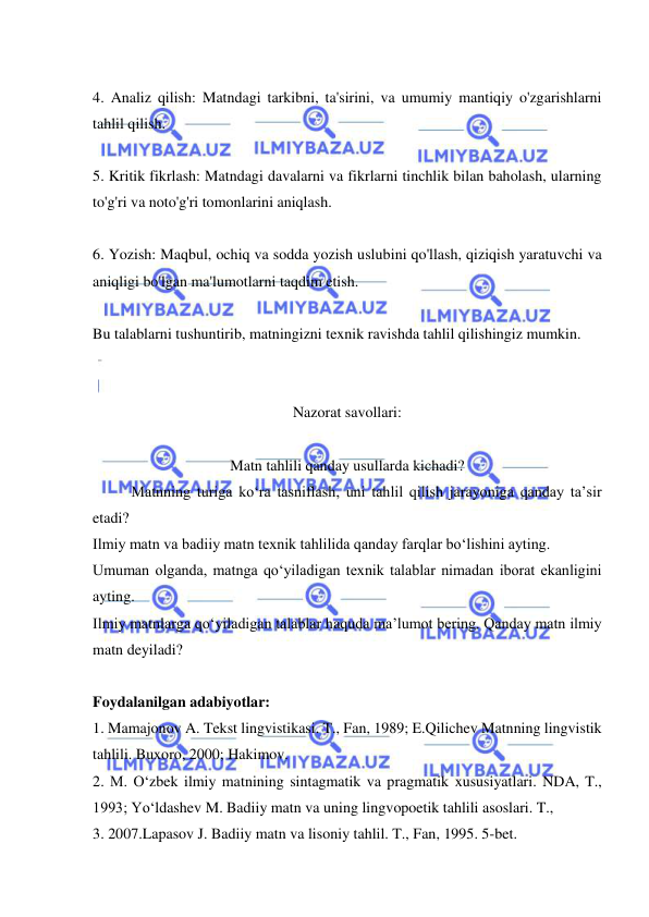  
 
 
4. Analiz qilish: Matndagi tarkibni, ta'sirini, va umumiy mantiqiy o'zgarishlarni 
tahlil qilish. 
 
5. Kritik fikrlash: Matndagi davalarni va fikrlarni tinchlik bilan baholash, ularning 
to'g'ri va noto'g'ri tomonlarini aniqlash. 
 
6. Yozish: Maqbul, ochiq va sodda yozish uslubini qo'llash, qiziqish yaratuvchi va 
aniqligi bo'lgan ma'lumotlarni taqdim etish. 
 
Bu talablarni tushuntirib, matningizni texnik ravishda tahlil qilishingiz mumkin. 
 
 
Nazorat savollari: 
 
Matn tahlili qanday usullarda kichadi? 
Matnning turiga ko‘ra tasniflash, uni tahlil qilish jarayoniga qanday ta’sir 
etadi? 
Ilmiy matn va badiiy matn texnik tahlilida qanday farqlar bo‘lishini ayting. 
Umuman olganda, matnga qo‘yiladigan texnik talablar nimadan iborat ekanligini 
ayting. 
Ilmiy matnlarga qo‘yiladigan talablar haquda ma’lumot bering. Qanday matn ilmiy 
matn deyiladi? 
 
Foydalanilgan adabiyotlar: 
1. Mamajonov A. Tekst lingvistikasi. T., Fan, 1989; E.Qilichev Matnning lingvistik 
tahlili. Buxoro, 2000; Hakimov. 
2. M. O‘zbek ilmiy matnining sintagmatik va pragmatik xususiyatlari. NDA, T., 
1993; Yo‘ldashev M. Badiiy matn va uning lingvopoetik tahlili asoslari. T., 
3. 2007.Lapasov J. Badiiy matn va lisoniy tahlil. T., Fan, 1995. 5-bet.  
