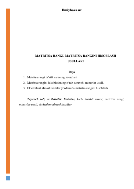 Ilmiybaza.uz 
 
 
 
 
 
 
 
 
MATRITSA RANGI. MATRITSA RANGINI HISOBLASH 
USULLARI 
 
Reja 
1. Matritsa rangi ta’rifi va uning xossalari. 
2. Matritsa rangini hisoblashning oʻrab turuvchi minorlar usuli. 
3. Ekvivalent almashtirishlar yordamida matritsa rangini hisoblash.  
 
 
Tayanch soʻz va iboralar. Matritsa, k-chi tartibli minor, matritsa rangi, 
minorlar usuli, ekvivalent almashtirishlar. 
 
 
 
 
 
 
 
 
 
 
 
 
