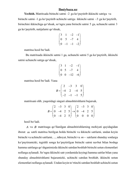 Ilmiybaza.uz 
Yechish. Matritsada birinchi satrni -2  ga koʻpaytirib ikkinchi satriga  va 
birinchi satrni -1 ga koʻpaytirib uchinchi satriga  ikkinchi satrni 3
  ga koʻpaytirib, 
birinchini ikkinchiga qoʻshsak, soʻngra yana birinchi satrni 5 ga, uchunchi satrni 3 
ga koʻpaytirib, natijalarni qoʻshsak, 
3
1
2
1
0
5
7
4
0
1
1
2
















 
matritsa hosil boʻladi.  
 Bu matritsada ikkinchi satrni 1 ga, uchunchi satrni 5 ga koʻpaytirib, ikkinchi 
satrni uchunchi satrga qoʻshsak, 
3
1
2
1
0
5
7
4
0
0
12
6















 
matritsa hosil boʻladi. Yana 
2
3
3
0
4
2
4
5
2
1
1
5
B





 










 
matritsani olib, yuqoridagi singari almashtirishlarni bajarsak,  
2
3
3
0
2
3
3
0
0
4
2
5
0
4
2
5
0
4
2
5
0
0
0
0
B



























 
hosil boʻladi. 
 A va B matritsaga qoʻllanilgan almashtirishlarning mohiyati quyidagidan 
iborat: m satrli matritsa berilgan holda birinchi va ikkinchi satrlarni, undan keyin 
birinchi va uchinchi satrlarni, ..., nihoyat, birinchi va m satrlarni shunday sonlarga 
koʻpaytiramizki, tegishli songa koʻpaytirilgan birinchi satrni navbat bilan boshqa 
hamma satrlarga qoʻshganimizda ikkinchi satrdan boshlab birinchi ustun elementlari 
nollarga aylanadi. Soʻngra ikkinchi satr yordamida keyingi hamma satrlar bilan yana 
shunday almashtirishlarni bajaramizki, uchinchi satrdan boshlab, ikkinchi ustun 
elementlari nollarga aylanadi. Undan keyin toʻrtinchi satrdan boshlab uchinchi ustun 
