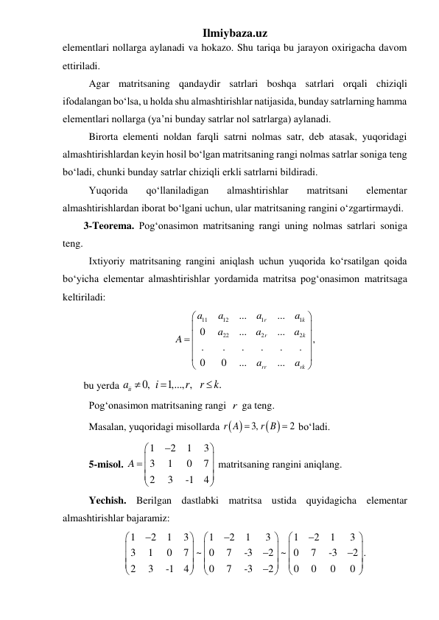 Ilmiybaza.uz 
elementlari nollarga aylanadi va hokazo. Shu tariqa bu jarayon oxirigacha davom 
ettiriladi. 
 Agar matritsaning qandaydir satrlari boshqa satrlari orqali chiziqli 
ifodalangan boʻlsa, u holda shu almashtirishlar natijasida, bunday satrlarning hamma 
elementlari nollarga (ya’ni bunday satrlar nol satrlarga) aylanadi. 
 Birorta elementi noldan farqli satrni nolmas satr, deb atasak, yuqoridagi 
almashtirishlardan keyin hosil boʻlgan matritsaning rangi nolmas satrlar soniga teng 
boʻladi, chunki bunday satrlar chiziqli erkli satrlarni bildiradi. 
 Yuqorida 
qoʻllaniladigan 
almashtirishlar 
matritsani 
elementar 
almashtirishlardan iborat boʻlgani uchun, ular matritsaning rangini oʻzgartirmaydi. 
3-Teorema. Pog‘onasimon matritsaning rangi uning nolmas satrlari soniga 
teng. 
 Ixtiyoriy matritsaning rangini aniqlash uchun yuqorida kо‘rsatilgan qoida 
bо‘yicha elementar almashtirishlar yordamida matritsa pog‘onasimon matritsaga 
keltiriladi: 
11
12
1
1
22
2
2
...
...
0
...
...
,
.
.
.
.
.
.
0
0
...
...
r
k
r
k
rr
rk
a
a
a
a
a
a
a
A
a
a






 





 
bu yerda 
0,
1,..., ,
.
iia
i
r
r
k



 
 Pog‘onasimon matritsaning rangi r  ga teng. 
 Masalan, yuqoridagi misollarda  
r A  3,
 
2
r B   boʻladi.  
 5-misol. 
1
2
1
3
3
1
0    7
2
3
-1
4
A





 





 matritsaning rangini aniqlang. 
 Yechish. Berilgan dastlabki matritsa ustida quyidagicha elementar 
almashtirishlar bajaramiz: 
1
2
1
3
1
2
1
3
1
2
1
3
3
1
0    7
0
7
-3   2
0
7
-3   2 .
2
3
-1
4
0
7
-3
2
0
~
0
~
0
0




































 
