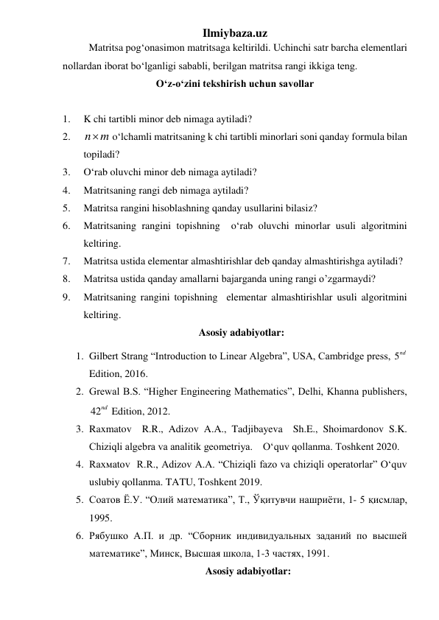 Ilmiybaza.uz 
 Matritsa pog‘onasimon matritsaga keltirildi. Uchinchi satr barcha elementlari 
nollardan iborat boʻlganligi sababli, berilgan matritsa rangi ikkiga teng. 
O‘z-o‘zini tekshirish uchun savollar 
 
1. 
K chi tartibli minor deb nimaga aytiladi? 
2. 
n m

 o‘lchamli matritsaning k chi tartibli minorlari soni qanday formula bilan 
topiladi? 
3. 
O‘rab oluvchi minor deb nimaga aytiladi? 
4. 
Matritsaning rangi deb nimaga aytiladi? 
5. 
Matritsa rangini hisoblashning qanday usullarini bilasiz? 
6. 
Matritsaning rangini topishning  o‘rab oluvchi minorlar usuli algoritmini 
keltiring. 
7. 
Matritsa ustida elementar almashtirishlar deb qanday almashtirishga aytiladi? 
8. 
Matritsa ustida qanday amallarni bajarganda uning rangi o’zgarmaydi? 
9. 
Matritsaning rangini topishning  elementar almashtirishlar usuli algoritmini 
keltiring. 
Asosiy adabiyotlar: 
1. Gilbert Strang “Introduction to Linear Algebra”, USA, Cambridge press, 5nd  
Edition, 2016.  
2. Grewal B.S. “Higher Engineering Mathematics”, Delhi, Khanna publishers, 
42nd  Edition, 2012.   
3. Raxmatov  R.R., Adizov A.A., Tadjibayeva  Sh.E., Shoimardonov S.K. 
Chiziqli algebra va analitik geometriya.    O‘quv qollanma. Toshkent 2020. 
4. Rаxмаtоv  R.R., Adizov A.A. “Chiziqli fazo va chiziqli operatorlar” O‘quv 
uslubiy qollanma. TATU, Toshkent 2019. 
5. Соатов Ё.У. “Олий математика”, Т., Ўқитувчи нашриёти, 1- 5 қисмлар, 
1995. 
6. Рябушко А.П. и др. “Сборник индивидуальных заданий по высшей 
математике”, Минск, Высшая школа, 1-3 частях, 1991. 
Asosiy adabiyotlar: 
