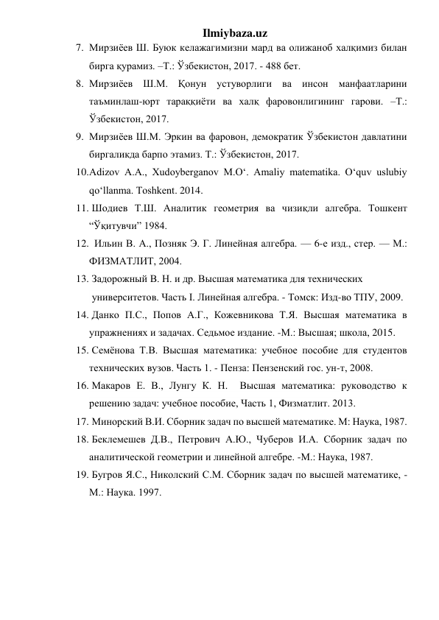 Ilmiybaza.uz 
7. Мирзиёев Ш. Буюк келажагимизни мард ва олижаноб халқимиз билан 
бирга қурамиз. –Т.: Ўзбекистон, 2017. - 488 бет. 
8. Мирзиёев Ш.М. Қонун устуворлиги ва инсон манфаатларини 
таъминлаш-юрт тараққиёти ва халқ фаровонлигининг гарови. –Т.: 
Ўзбекистон, 2017.  
9. Мирзиёев Ш.М. Эркин ва фаровон, демократик Ўзбекистон давлатини 
биргаликда барпо этамиз. Т.: Ўзбекистон, 2017.  
10. Adizov A.A., Xudoyberganov M.O‘. Amaliy matematika. O‘quv uslubiy 
qo‘llanma. Toshkent. 2014. 
11.  Шодиев Т.Ш. Аналитик геометрия ва чизиқли алгебра. Тошкент 
“Ўқитувчи” 1984. 
12.   Ильин В. А., Позняк Э. Г. Линейная алгебра. — 6-е изд., стер. — М.: 
ФИЗМАТЛИТ, 2004.  
13.  Задорожный В. Н. и др. Высшая математика для технических    
 университетов. Часть I. Линейная алгебра. - Томск: Изд-во ТПУ, 2009.  
14.  Данко П.С., Попов А.Г., Кожевникова Т.Я. Высшая математика в 
упражнениях и задачах. Седьмое издание. -М.: Высшая; школа, 2015.  
15.  Семёнова Т.В. Высшая математика: учебное пособие для студентов   
технических вузов. Часть 1. - Пенза: Пензенский гос. ун-т, 2008.  
16.  Макаров Е. В., Лунгу К. Н.  Высшая математика: руководство к 
решению задач: учебное пособие, Часть 1, Физматлит. 2013.  
17.  Минорский В.И. Сборник задач по высшей математике. М: Наука, 1987. 
18.  Беклемешев Д.В., Петрович А.Ю., Чуберов И.А. Сборник задач по 
аналитической геометрии и линейной алгебре. -М.: Наука, 1987. 
19.  Бугров Я.С., Николский С.М. Сборник задач по высшей математике, - 
М.: Наука. 1997. 
 
 
