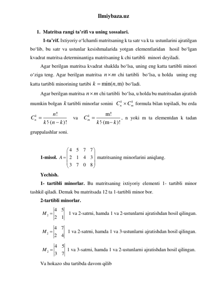 Ilmiybaza.uz 
 
1. Matritsa rangi ta’rifi va uning xossalari. 
 1-ta’rif. Ixtiyoriy oʻlchamli matritsaning k ta satr va k ta  ustunlarini ajratilgan 
boʻlib, bu satr va ustunlar kesishmalarida yotgan elementlaridan  hosil bo‘lgan 
kvadrat matritsa determinantiga matritsaning k chi tartibli  minori deyiladi.   
Agar berilgan matritsa kvadrat shaklda boʻlsa, uning eng katta tartibli minori 
oʻziga teng. Agar berilgan matritsa n
m
 chi tartibli  boʻlsa, u holda  uning eng 
katta tartibli minorining tartibi 
min( ,m)
k
n

 boʻladi.   
Agar berilgan matritsa n
m
 chi tartibli  boʻlsa, u holda bu matritsadan ajratish 
mumkin bolgan k tartibli minorlar sonini  
k
k
n
m
C
C
 formula bilan topiladi, bu erda 
!
! (
)!
k
n
n
C
k
n
k



  va  
m!
! (m
)!
k
Cm
k
k



, n yoki m ta elementdan k tadan 
gruppalashlar soni. 
 
1-misol. 
4
5
7
7
2
1
4
3
3
7
0
8
A




 




 
matritsaning minorlarini aniqlang.  
Yechish.  
1- tartibli minorlar. Bu matritsaning ixtiyoriy elementi 1- tartibli minor 
tashkil qiladi. Demak bu matritsada 12 ta 1-tartibli minor bor.  
2-tartibli minorlar. 
 
2
4
5
2
1
M 
   1 va 2-satrni, hamda 1 va 2-ustunlarni ajratishdan hosil qilingan. 
 
2
4
7
2
4
M 
  1 va 2-satrni, hamda 1 va 3-ustunlarni ajratishdan hosil qilingan. 
 
2
4
5
3
7
M 
 1 va 3-satrni, hamda 1 va 2-ustunlarni ajratishdan hosil qilingan. 
Va hokazo shu tartibda davom qilib 
