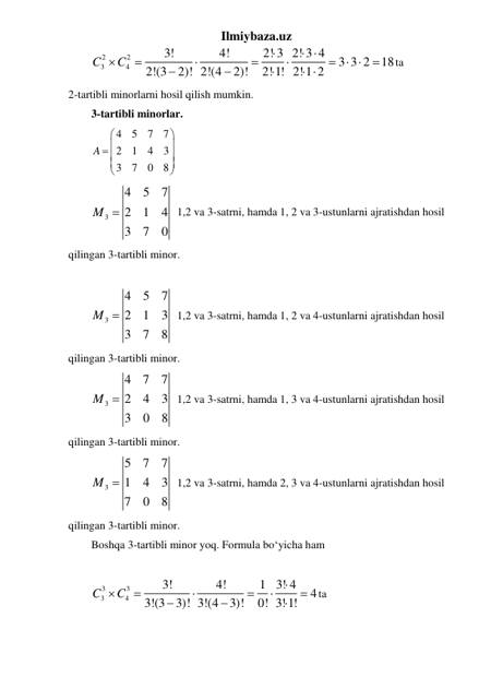 Ilmiybaza.uz 
2
2
3
4
3!
4!
2! 3 2! 3 4
3 3 2
18
2!(3
2)! 2!(4
2)!
2!1! 2!1 2
C
C

 





  




 
ta                
2-tartibli minorlarni hosil qilish mumkin. 
3-tartibli minorlar. 
4
5
7
7
2
1
4
3
3
7
0
8
A




 





 
3
4
5
7
2
1
4
3
7
0
M 
  1,2 va 3-satrni, hamda 1, 2 va 3-ustunlarni ajratishdan hosil 
qilingan 3-tartibli minor. 
 
3
4
5
7
2
1
3
3
7
8
M 
  1,2 va 3-satrni, hamda 1, 2 va 4-ustunlarni ajratishdan hosil 
qilingan 3-tartibli minor. 
3
4
7
7
2
4
3
3
0
8
M 
  1,2 va 3-satrni, hamda 1, 3 va 4-ustunlarni ajratishdan hosil 
qilingan 3-tartibli minor. 
3
5
7
7
1
4
3
7
0
8
M 
  1,2 va 3-satrni, hamda 2, 3 va 4-ustunlarni ajratishdan hosil 
qilingan 3-tartibli minor. 
Boshqa 3-tartibli minor yoq. Formula boʻyicha ham  
 
3
3
3
4
3!
4!
1 3! 4
4
3!(3
3)! 3!(4
3)!
0! 3! 1!
C
C










ta 
