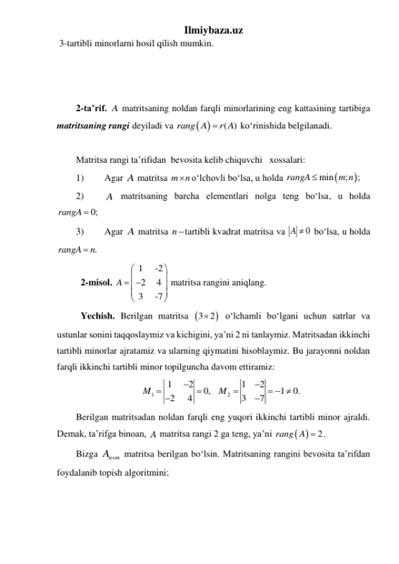 Ilmiybaza.uz 
 3-tartibli minorlarni hosil qilish mumkin. 
 
 
 
2-ta’rif. A matritsaning noldan farqli minorlarining eng kattasining tartibiga 
matritsaning rangi deyiladi va 
 
( )
rang A
 r A
 koʻrinishida belgilanadi.  
  
Matritsa rangi ta’rifidan  bevosita kelib chiquvchi   xossalari: 
1) 
Agar A matritsa m n
 oʻlchovli boʻlsa, u holda 


min
;
;
rangA
m n

 
2) 
A matritsaning barcha elementlari nolga teng boʻlsa, u holda 
rangA  0;
 
3) 
Agar A matritsa ntartibli kvadrat matritsa va 
A  0
 boʻlsa, u holda 
.
rangA
 n
 
 2-misol. 
1
-2
2   4
3
-7
A




 





 
matritsa rangini aniqlang. 
 Yechish. Berilgan matritsa 
3 2

 oʻlchamli boʻlgani uchun satrlar va 
ustunlar sonini taqqoslaymiz va kichigini, ya’ni 2 ni tanlaymiz. Matritsadan ikkinchi 
tartibli minorlar ajratamiz va ularning qiymatini hisoblaymiz. Bu jarayonni noldan 
farqli ikkinchi tartibli minor topilguncha davom ettiramiz: 
1
2
1
2
1
2
0,   
1
0. 
2
4
3
7
M
M





  


 
Berilgan matritsadan noldan farqli eng yuqori ikkinchi tartibli minor ajraldi. 
Demak, ta’rifga binoan, A matritsa rangi 2 ga teng, ya’ni 
 
rang A  2
. 
Bizga 
n m
A   matritsa berilgan bo‘lsin. Matritsaning rangini bevosita ta’rifdan 
foydalanib topish algoritmini;  
