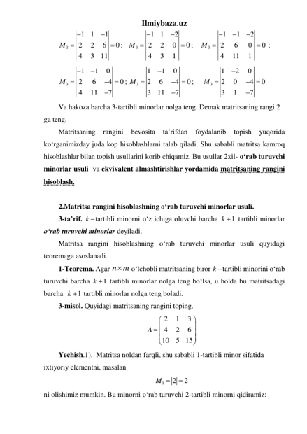 Ilmiybaza.uz 
3
1
1
1
2
2
6
0
4
3
11
M




;   
3
1
1
2
2
2
0
0
4
3
1
M




;    
3
1
1
2
2
6
0
0
4
11
1
M




  ; 
3
1
1
0
2
6
4
0
4
11
7
M






; 
3
1
1
0
2
6
4
0
3
11
7
M





;     
3
1
2
0
2
0
4
0
3
1
7
M





 
Va hakoza barcha 3-tartibli minorlar nolga teng. Demak matritsaning rangi 2 
ga teng. 
Matritsaning 
rangini 
bevosita 
ta’rifdan 
foydalanib 
topish 
yuqorida 
ko‘rganimizday juda kop hisoblashlarni talab qiladi. Shu sababli matritsa kamroq 
hisoblashlar bilan topish usullarini korib chiqamiz. Bu usullar 2xil- oʻrab turuvchi 
minorlar usuli  va ekvivalent almashtirishlar yordamida matritsaning rangini 
hisoblash. 
 
2.Matritsa rangini hisoblashning oʻrab turuvchi minorlar usuli. 
3-ta’rif. k tartibli minorni o‘z ichiga oluvchi barcha 
1
k   tartibli minorlar 
o‘rab turuvchi minorlar deyiladi.   
Matritsa rangini hisoblashning oʻrab turuvchi minorlar usuli quyidagi 
teoremaga asoslanadi. 
1-Teorema. Agar n m

 oʻlchobli matritsaning biror k tartibli minorini o‘rab 
turuvchi barcha 
1
k   tartibli minorlar nolga teng boʻlsa, u holda bu matritsadagi 
barcha  
1
k   tartibli minorlar nolga teng boladi.  
3-misol. Quyidagi matritsaning rangini toping. 
2
1
3
4
2
6
10
5
15
A




 





 
Yechish.1).  Matritsa noldan farqli, shu sababli 1-tartibli minor sifatida 
ixtiyoriy elementni, masalan  
1
2
2
M 

 
ni olishimiz mumkin. Bu minorni o‘rab turuvchi 2-tartibli minorni qidiramiz: 
