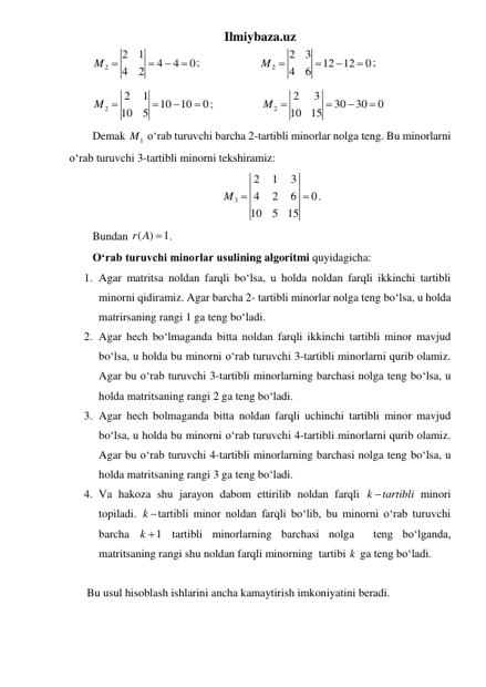 Ilmiybaza.uz 
2
2
1
4
4
0
4
2
M 


 ;                     
2
2
3
12
12
0
4
6
M 



;  
2
2
1
10
10
0
10
5
M 



;                 
2
2
3
30
30
0
10
15
M 



 
Demak 
1
M  o‘rab turuvchi barcha 2-tartibli minorlar nolga teng. Bu minorlarni 
o‘rab turuvchi 3-tartibli minorni tekshiramiz: 
3
2
1
3
4
2
6
0
10
5
15
M 
 . 
Bundan ( )
1
r A  . 
O‘rab turuvchi minorlar usulining algoritmi quyidagicha: 
1. Agar matritsa noldan farqli bo‘lsa, u holda noldan farqli ikkinchi tartibli 
minorni qidiramiz. Agar barcha 2- tartibli minorlar nolga teng bo‘lsa, u holda 
matrirsaning rangi 1 ga teng bo‘ladi.  
2. Agar hech bo‘lmaganda bitta noldan farqli ikkinchi tartibli minor mavjud 
bo‘lsa, u holda bu minorni o‘rab turuvchi 3-tartibli minorlarni qurib olamiz. 
Agar bu o‘rab turuvchi 3-tartibli minorlarning barchasi nolga teng bo‘lsa, u 
holda matritsaning rangi 2 ga teng bo‘ladi.   
3. Agar hech bolmaganda bitta noldan farqli uchinchi tartibli minor mavjud 
bo‘lsa, u holda bu minorni o‘rab turuvchi 4-tartibli minorlarni qurib olamiz. 
Agar bu o‘rab turuvchi 4-tartibli minorlarning barchasi nolga teng bo‘lsa, u 
holda matritsaning rangi 3 ga teng bo‘ladi. 
4. Va hakoza shu jarayon dabom ettirilib noldan farqli k tartibli minori 
topiladi. k tartibli minor noldan farqli bo‘lib, bu minorni o‘rab turuvchi 
barcha 
1
k   tartibli minorlarning barchasi nolga  teng bo‘lganda, 
matritsaning rangi shu noldan farqli minorning  tartibi k  ga teng bo‘ladi. 
 
 Bu usul hisoblash ishlarini ancha kamaytirish imkoniyatini beradi.   
 

