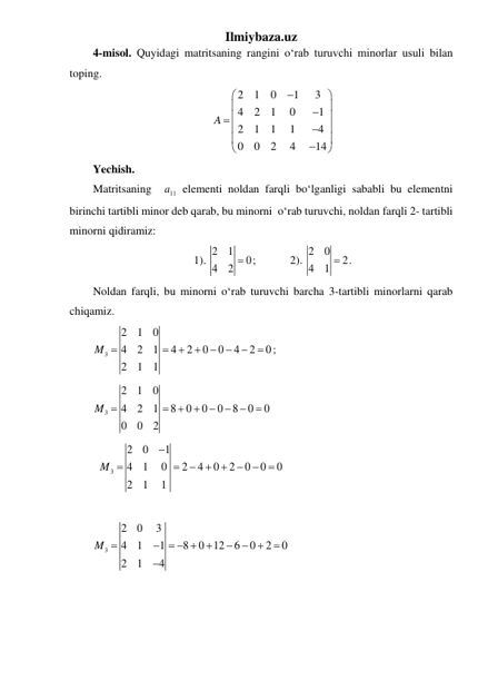 Ilmiybaza.uz 
4-misol. Quyidagi matritsaning rangini o‘rab turuvchi minorlar usuli bilan 
toping. 
2
1
0
1
3
4
2
1
0
1
2
1
1
1
4
0
0
2
4
14
A




 


 







 
Yechish. 
Matritsaning  
11
a  elementi noldan farqli boʻlganligi sababli bu elementni 
birinchi tartibli minor deb qarab, bu minorni  oʻrab turuvchi, noldan farqli 2- tartibli 
minorni qidiramiz:  
1). 2
1
0
4
2  ;            2). 2
0
2
4
1  . 
Noldan farqli, bu minorni oʻrab turuvchi barcha 3-tartibli minorlarni qarab 
chiqamiz. 
3
2
1
0
4
2
1
4
2
0
0
4
2
0
2
1
1
M 







;         
3
2
1
0
4
2
1
8
0
0
0
8
0
0
0
0
2
M 




 

       
  
3
2
0
1
4
1
0
2
4
0
2
0
0
0
2
1
1
M









 
 
3
2
0
3
4
1
1
8
0 12
6
0
2
0
2
1
4
M 
   






 
 
