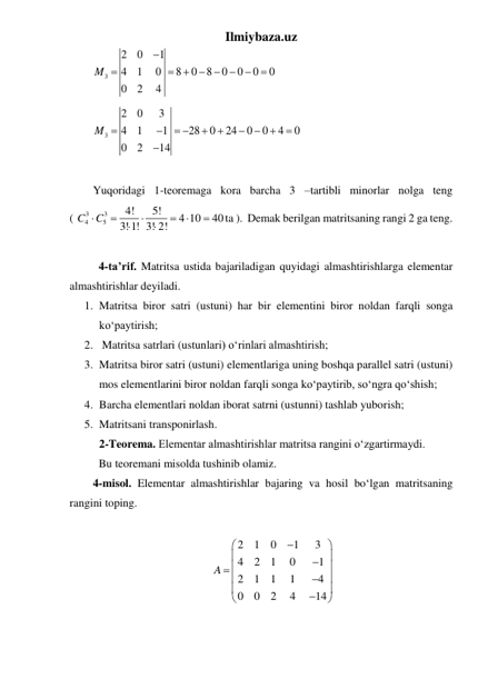 Ilmiybaza.uz 
3
2
0
1
4
1
0
8
0
8
0
0
0
0
0
2
4
M




 



 
3
2
0
3
4
1
1
28
0
24
0
0
4
0
0
2
14
M 

 







 
 
Yuqoridagi 1-teoremaga kora barcha 3 –tartibli minorlar nolga teng             
( 
3
3
4
5
4!
5!
4 10
40
3! 1! 3! 2!
C
C







ta ).  Demak berilgan matritsaning rangi 2 ga teng. 
 
 4-ta’rif. Matritsa ustida bajariladigan quyidagi almashtirishlarga elementar 
almashtirishlar deyiladi. 
1. Matritsa biror satri (ustuni) har bir elementini biror noldan farqli songa 
koʻpaytirish; 
2.  Matritsa satrlari (ustunlari) oʻrinlari almashtirish; 
3. Matritsa biror satri (ustuni) elementlariga uning boshqa parallel satri (ustuni) 
mos elementlarini biror noldan farqli songa koʻpaytirib, soʻngra qoʻshish; 
4. Barcha elementlari noldan iborat satrni (ustunni) tashlab yuborish; 
5. Matritsani transponirlash. 
2-Teorema. Elementar almashtirishlar matritsa rangini oʻzgartirmaydi. 
 Bu teoremani misolda tushinib olamiz. 
4-misol. Elementar almashtirishlar bajaring va hosil boʻlgan matritsaning 
rangini toping. 
 
2
1
0
1
3
4
2
1
0
1
2
1
1
1
4
0
0
2
4
14
A




 


 







 
