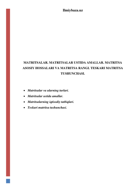 Ilmiybaza.uz 
 
 
 
 
 
 
 
MATRITSALAR. MATRITSALAR USTIDA AMALLAR. MATRITSA 
ASOSIY HOSSALARI VA MATRITSA RANGI. TESKARI MATRITSA 
TUSHUNCHASI. 
 
 
 Matritsalar va ularning turlari. 
 Matritsalar ustida amallar. 
 Matritsalarning iqtisodiy tatbiqlari. 
 Teskari matritsa tushunchasi. 
 
 
 
 
 
 
 
 
 
 
 
 
