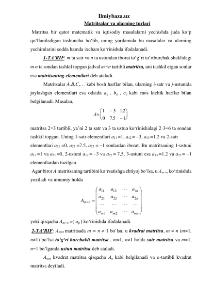 Ilmiybaza.uz 
Matritsalar va ularning turlari 
 Matritsa bir qator matematik va iqtisodiy masalalarni yechishda juda ko‘p 
qo‘llaniladigan tushuncha bo‘lib, uning yordamida bu masalalar va ularning 
yechimlarini sodda hamda ixcham ko‘rinishda ifodalanadi.  
1-TA’RIF: m ta satr va n ta ustundan iborat to‘g‘ri to‘rtburchak shaklidagi 
mn ta sondan tashkil topgan jadval m×n tartibli matritsa, uni tashkil etgan sonlar 
esa matritsaning elementlari dеb ataladi.  
Matritsalar A,B,C,… kabi bosh harflar bilan, ularning i-satr va j-ustunida 
joylashgan elementlari esa odatda аіј , bіј , сіј kabi mos kichik harflar bilan 
belgilanadi. Masalan, 
А= 1
3 12
0
75
1






.
.
 
matritsa 2×3 tartibli, ya’ni 2 ta satr va 3 ta ustun ko‘rinishidagi 2·3=6 ta sondan 
tashkil topgan. Uning 1-satr elementlari а11 =1, а12 = –3, а13 =1.2 va 2-satr  
elementlari а21 =0, а22 =7.5, а23 = –1 sonlardan iborat. Bu matritsaning 1-ustuni 
а11 =1 va а21 =0, 2-ustuni а12 = –3 va а22 = 7,5, 3-ustuni esa а13 =1.2 va а23 = –1 
elementlardan tuzilgan.  
 Agar biror A matritsaning tartibini ko‘rsatishga ehtiyoj bo‘lsa, u Аm×n ko‘rinishda 
yoziladi va umumiy holda  














mn
m
m
n
n
n
m
a
a
a
a
a
a
a
a
a
A







2
1
2
22
21
1
12
11
 
yoki qisqacha Аm×n =( аіј ) ko‘rinishda ifodalanadi. 
 2-TA’RIF: Аmхn matritsada m = n  1 bo‘lsa, u kvadrat matritsa, m  n (m1, 
n1) bo‘lsa to‘g‘ri burchakli matritsa , m=1, n1 holda satr matritsa va m1, 
n=1 bo‘lganda ustun matritsa deb ataladi. 
Аnхn kvadrat matritsa qisqacha Аn kabi belgilanadi va n-tartibli kvadrat 
matritsa deyiladi.  
