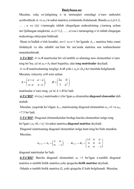 Ilmiybaza.uz 
Masalan, xalq xo‘jaligining n ta tarmoqlari orasidagi o‘zaro mahsulot 
ayirboshlash Аn =( аіј ) kvadrat matritsa yordamida ifodalanadi. Bunda аіј (i,j=1,2, 
… , n va i≠j) i-tarmoqda ishlab chiqarilgan mahsulotning j-tarmoq uchun 
mo‘ljallangan miqdorini, аіi (i=1,2, … , n) esa i-tarmoqning o‘zi ishlab chiqargan 
mahsulotga ehtiyojini bildiradi. 
 Shuni ta’kidlab o‘tish kerakki, m=1 va n=1 bo‘lganda А1×1 matritsa bitta sonni 
ifodalaydi va shu sababli ma’lum bir ma’noda matritsa son tushunchasini 
umumlashtiradi. 
 3-TA’RIF: A va B matritsalar bir xil tartibli va ularning mos elеmеntlari o‘zaro 
tеng bo‘lsa, ya’ni аij = bij shart bajarilsa, ular tеng matritsalar deyiladi. 
 A va B matritsalarning tengligi A=B yoki ( аіј)= (bіј) ko‘rinishda belgilanadi. 
Masalan, ixtiyoriy a≠0 soni uchun 
  





 










2
1
0
2
,
:
a
a
B
а а
а
а
а
а
а
а
A
   
matritsalar o‘zaro teng, ya’ni A = B bo‘ladi. 
 4-TA’RIF: А={аіј} matritsada i=j bo‘lgan аіі elеmеntlar diagonal elеmеntlar dеb 
ataladi. 
 Masalan, yuqorida ko‘rilgan А2×3 matritsaning diagonal elementlari а11 =1 va а22 
=7.5 bo‘ladi. 
 5-TA’RIF: Diagonal elеmеntlaridan boshqa barcha elеmеntlari nolga tеng 
bo‘lgan ( аіј =0, і j ) kvadrat matritsa diagonal matritsa deyiladi. 
 Diagonal matritsaning diagonal elementlari nolga ham teng bo‘lishi mumkin.  
 Masalan, 
























3
0
0
0
0
0
0
0
15
,
1 ,
0
0
2
3
3 3
2
2 2
B
B
A
A
 
diagonal matritsalar bo‘ladi.  
 6-TA’RIF: Barcha diagonal elеmеntlari аіi =1 bo‘lgan n-tartibli diagonal 
matritsa n-tartibli birlik matritsa yoki qisqacha birlik matritsa deyiladi. 
 Odatda n-tartibli birlik matritsa En yoki qisqacha E kabi belgilanadi. Masalan, 
