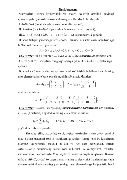 Ilmiybaza.uz 
 Matritsalarni songa ko‘paytirish va o‘zaro qo‘shish amallari quyidagi 
qonunlarga bo‘ysunishi bevosita ularning ta’riflaridan kelib chiqadi: 
 I. A+B=B+A (qo‘shish uchun kommutativlik qonuni);  
 II. А+(В+С) = (А+В)+С (qo‘shish uchun assotsiativlik qonuni); 
 III.  (А+В) = А + В , (  +  )А = А + А (distrubutivlik qonuni) 
 Bundan tashqari yuqoridagi ta’riflar orqali bu amallar ushbu xossalarga ham ega 
bo‘lishini ko‘rsatish qiyin emas: 
 А + О = А , А+А =2А, 0  А = О ,   О = О. 
 10-TA’RIF: Bir xil tartibli Аm×n =(аij) va Bm×n =(bij) matritsalar ayirmasi dеb 
Аm×n va (–1) Bm×n matritsalarning yig‘indisiga, ya’ni Аm×n+(–1)Bm×n matritsaga 
aytiladi. 
 Bunda A va B matritsalarning ayirmasi A–B ko‘rinishda belgilanadi va ularning 
mos elementlarini o‘zaro ayirish orqali hisoblanadi. Masalan, 
4 ,
3
2
1
0
1
2 ,
7
0
1
3
5
2 3
2 3




















B
B
A
A
 
matritsalar uchun  









 






 

 




2
10
2
2
3
4
4
2
)3
(
7
2
0
1 1
0
3
1
5
B
A
. 
 11-TA’RIF: Аm×р=(aij) vа Вp×n=(bij) matritsalarning ko‘paytmasi dеb shunday 
Сm×n=(cij) matritsaga aytiladiki, uning cij elеmеntlari ushbu  





р
1
,
,2
,1
;
,
,2
,1
,
k
ik kj
ij
n
j
m
i
a b
c


 
yig‘indilar kabi aniqlanadi. 
Shunday qilib, Аm×р=(aij) vа Вq×n=(bij) matritsalar uchun p=q, ya’ni A 
matritsaning ustunlari soni B matritsaning satrlari soniga teng bo‘lgandagina 
ularning ko‘paytmasi mavjud bo‘ladi va AB kabi belgilanadi. Bunda 
AB=Сm×n=(cij) matritsaning satrlar soni m birinchi A ko‘paytuvchi matritsa, 
ustunlar soni n esa ikkinchi B ko‘paytuvchi matritsa orqali aniqlanadi. Bundan 
tashqari AB=Сm×n=(cij) ko‘paytma matritsaning cij elеmеnti A matritsaning i – satr 
elеmеntlarini B matritsaning j-ustunidagi mos elеmеntlariga ko‘paytirib, hosil 
