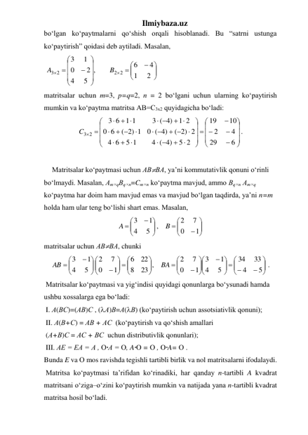 Ilmiybaza.uz 
bo‘lgan ko‘paytmalarni qo‘shish orqali hisoblanadi. Bu “satrni ustunga 
ko‘paytirish” qoidasi deb aytiladi. Masalan,  
 






















2
1
4
6
,
5
4
2
0
1
3
2 2
3 2
B
A
 
matritsalar uchun m=3, p=q=2, n = 2 bo‘lgani uchun ularning ko‘paytirish 
mumkin va ko‘paytma matritsa АВ=С3х2 quyidagicha bo‘ladi:  



























 




 
 

 

 
 
 



6
29
4
2
10
19
5 2
4 ( 4)
5 1
6
4
( 2) 2
0 ( 4)
( 2) 1
6
0
1 2
3 ( 4)
1 1
6
3
C3 2
. 
 
Matritsalar ko‘paytmasi uchun АВВА, ya’ni kommutativlik qonuni o‘rinli  
bo‘lmaydi. Masalan, Аm×qВq×n=Cm×n ko‘paytma mavjud, ammo Вq×n Аm×q 
ko‘paytma har doim ham mavjud emas va mavjud bo‘lgan taqdirda, ya’ni n=m 
holda ham ular teng bo‘lishi shart emas. Masalan, 
















1
0
7
2
,
5
4
1
3
B
A
 
matritsalar uchun АВВА, chunki  







  



















  














5
4
33
34
5
4
1
3
1
0
7
2
23 ,
8
22
6
1
0
7
2
5
4
1
3
BA
AB
. 
 Matritsalar ko‘paytmasi va yig‘indisi quyidagi qonunlarga bo‘ysunadi hamda 
ushbu xossalarga ega bo‘ladi:  
 I. А(ВС)=(АВ)С , (А)В=А(В) (ko‘paytirish uchun assotsiativlik qonuni); 
 II. А(В+С) = АВ + АС  (ko‘paytirish va qo‘shish amallari 
 (А+В)С = АС + ВС  uchun distributivlik qonunlari); 
 III. АЕ = ЕА = А , О·А = О, A·O = О , O·A= О . 
Bunda E va О mos ravishda tegishli tartibli birlik va nol matritsalarni ifodalaydi. 
 Matritsa ko‘paytmasi ta’rifidan ko‘rinadiki, har qanday n-tartibli A kvadrat 
matritsani o‘ziga–o‘zini ko‘paytirish mumkin va natijada yana n-tartibli kvadrat 
matritsa hosil bo‘ladi.  

