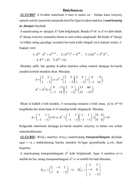 Ilmiybaza.uz 
 12-TA’RIF: A kvadrat matritsani o‘zaro m marta (m – birdan katta ixtiyoriy 
natural son) ko‘paytirish natijasida hosil bo‘lgan kvadrat matritsa A matritsaning 
m- darajasi deyiladi.  
 A matritsaning m- darajasi Am kabi belgilanadi. Bunda A0=E va A1=A deb olinib, 
Am daraja ixtiyoriy nomanfiy butun m soni uchun aniqlanadi. Bu holda Am daraja 
 ta’rifdan uning quyidagi xossalari bevosita kelib chiqadi (m,k-natural sonlar, λ-
haqiqiy son): 
.
.5
;
.4
;
)
(.3
;
)
(.2
;
.1
 







m
m
m
m
m
mk
m k
m k
k
m
E
E
A
A
A
A
A
A
A


 
 Shunday qilib, har qanday kvadrat matritsa uchun natural darajaga ko‘tarish 
amalini kiritish mumkin ekan. Masalan, 
47 .
12
60
13
3
1
5
2
14
1
5
9
14 ,
1
5
9
3
1
5
2
3
1
5
2
3
1
5
2
2
3
2







 
























 














 







A A
A
A
A
 
 
 Shuni ta’kidlab o‘tish kerakki, 5-xossaning teskarisi o‘rinli emas, ya’ni Am=О 
tenglikdan har doim ham A=О ekanligi kelib chiqmaydi. Masalan, 
.
0
0
0
0
1
1
1
1
1
1
1
1
1
1
1
1
2
  




  






 






 
   






 
A
A
 
Kelgusida matritsani darajaga ko‘tarish amalini ixtiyoriy m butun son uchun 
umumlashtiramiz. 
 13-TA’RIF: B=(bij) matritsa A=(aij) matritsaning transponirlangani deyiladi, 
agar i va j indekslarning barcha mumkin bo‘lgan qiymatlarida aij=bji shart 
bajarilsa.  
 A matritsaning transponirlangani AT kabi belgilanadi. Agar A matritsa m×n 
tartibli bo‘lsa, uning transponirlangani AT n×m tartibli bo‘ladi.Masalan, 
.
5
1
0
4
3
2
5
0
3
1
4
2
3 2
3
2











 












AT
A
 
