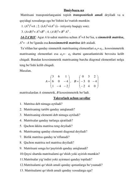 Ilmiybaza.uz 
 Matritsani transponirlanganini topish transponirlash amali deyiladi va u 
quyidagi xossalarga ega bo‘lishini ko‘rsatish mumkin: 
  1. (AT)T=A ; 2. (λA)T=λAT (λ– ixtiyoriy haqiqiy son);  
  3. (A±B)T= AT±BT ; 4. (A·B)T= BT·AT .  
 14-TA’RIF: Agar A kvadrat matritsa uchun AT=A bo‘lsa, u simmetrik matritsa, 
AT= –A bo‘lganda esa kososimmetrik matritsa deb ataladi. 
 Ta’rifdan har qanday simmetrik matritsaning elementlari aij= aji , kososimmetrik 
matritsaning elementlari esa aij=– aji shartni qanoatlantirishi bevosita kelib 
chiqadi. Bundan kososimmetrik matritsaning barcha diagonal elementlari nolga 
teng bo‘lishi kelib chiqadi.  
Masalan, 




























0
4
2
4
0
3
2
3
0
,
2
4
1
4
0
6
1
6
3
B
A
 
matritsalardan A simmetrik, B kososimmetrik bo‘ladi.  
Takrorlash uchun savollar 
1. Matritsa dеb nimaga aytiladi? 
2. Matritsaning tartibi qanday aniqlanadi? 
3. Matritsaning elementi deb nimaga aytiladi? 
4. Matritsalar qanday turlarga ajratiladi? 
5. Qachon ikkita matritsa teng deyiladi? 
6. Matritsaning qanday elementi diagonal deyiladi? 
7. Birlik matritsa qanday ta’riflanadi? 
8. Qachon matritsa nol matritsa deyiladi? 
9. Matritsani songa ko‘paytirish qanday aniqlanadi? 
10. Qaysi shartda matritsalarni qo‘shish yoki ayirish mumkin? 
11. Matritsalar yig‘indisi yoki ayirmasi qanday topiladi? 
12. Matritsalarni qo‘shish amali qanday qonunlarga bo‘ysunadi? 
13.  Matritsalarni qo‘shish amali qanday xossalarga ega? 
 
