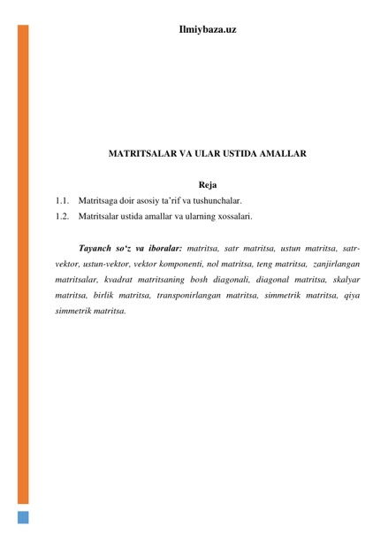 Ilmiybaza.uz 
 
 
 
 
 
 
 
MATRITSALAR VA ULAR USTIDA AMALLAR 
 
Reja 
1.1. Matritsaga doir asosiy ta’rif va tushunchalar. 
1.2. Matritsalar ustida amallar va ularning xossalari. 
 
 
Tayanch soʻz va iboralar: matritsa, satr matritsa, ustun matritsa, satr-
vektor, ustun-vektor, vektor komponenti, nol matritsa, teng matritsa,  zanjirlangan 
matritsalar, kvadrat matritsaning bosh diagonali, diagonal matritsa, skalyar 
matritsa, birlik matritsa, transponirlangan matritsa, simmetrik matritsa, qiya 
simmetrik matritsa. 
 
 
 
 
 
 
 
 
 
 
 
 
