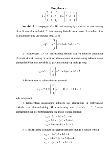 Ilmiybaza.uz 
3
1
1
1
1
-1
2
1
2 ,
2
-1
1 .
1
2
3
1
0
1
A
B






















 
 
Yechish. 1. Izlanayotgan C
 AB
 matritsaning 
11
c  elementi A matritsaning 
birinchi satr elementlarini B matritsaning birinchi ustun mos elementlari bilan 
koʻpaytmalarining yigʻindisiga teng, ya’ni  


11
1
3 1 1
2
3 1 1 2
1 1
6
1
c
 
 

   
  
 
 
 
. 
 
2. Izlanayotgan C
 AB
 matritsaning birinchi satr va ikkinchi ustunining 
elementi A matritsaning birinchi satr elementlarini B matritsaning ikkinchi ustun 
elementlari bilan mos ravishda koʻpaytmalarining yigʻindisiga teng: 
12
1
(3 1 1)
1
3 1 1 ( 1)
1 0
2
0
c






    
 







. 
 
3. Birinchi satr va uchinchi ustun elementi  
13
1
(3 1 1)
1
3 ( 1)
1 1 1 1
1
1
c





  
     






 
kabi aniqlanadi. 
 
4. Izlanayotgan matritsaning ikkinchi satr elementlari A matritsaning 
ikkinchi satr elementlarining B matritsaning mos ravishda 1, 2, 3-ustun 
elementlari bilan koʻpaytmalarining yigʻindisi sifatida topiladi:  
21
22
23
2 1 1 2
2 1
6;
2 1 1 ( 1)
2 0
1;
2 ( 1)
1 1
2 1 1.
c
c
c

  

 

   




 
  
 
 
 
5. C  matritsaning uchinchi satr elementlari ham shunga oʻxshash topiladi:  
31
32
33
1 1
2 2
3 1
8;
1 1
2 ( 1)
3 0
1;
1 ( 1)
2 1
3 1
4.
c
c
c
  

  
  
 
 
 
  

   
 
