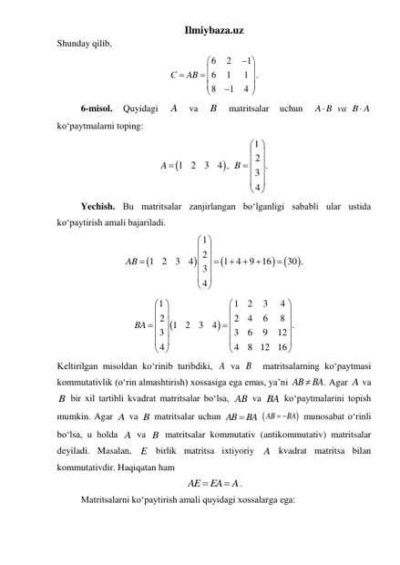Ilmiybaza.uz 
Shunday qilib, 
6
2
1
6
1
1
8
1
4
C
AB






 






. 
 
6-misol. 
Quyidagi 
A 
va 
B 
matritsalar 
uchun 
A B va B A


 
koʻpaytmalarni toping: 


1
2
3
4 ,
A 
 
1
2 .
3
4
B
 
 
 
  
 
 
 
 
Yechish. Bu matritsalar zanjirlangan boʻlganligi sababli ular ustida 
koʻpaytirish amali bajariladi.  






1
2
1
2
3
4
1
4
9
16
30 .
3
4
AB
 
 
 






 
 
 
 


1
1
2
3
4
2
2
4
6
8
1
2
3
4
.
3
3
6
9
12
4
4
8
12
16
BA
 


 


 




 


 


 


 
Keltirilgan misoldan koʻrinib turibdiki, A va B  matritsalarning koʻpaytmasi 
kommutativlik (oʻrin almashtirish) xossasiga ega emas, ya’ni AB
 BA
. Agar A va 
B bir xil tartibli kvadrat matritsalar boʻlsa, AB va BA koʻpaytmalarini topish 
mumkin. Agar A va B matritsalar uchun 
AB  BA
 

AB
 BA
 munosabat o‘rinli 
bo‘lsa, u holda A va B matritsalar kommutativ (antikommutativ) matritsalar 
deyiladi. Masalan, E birlik matritsa ixtiyoriy A kvadrat matritsa bilan 
kommutativdir. Haqiqatan ham  
AE
EA
A


. 
 
Matritsalarni koʻpaytirish amali quyidagi xossalarga ega: 
