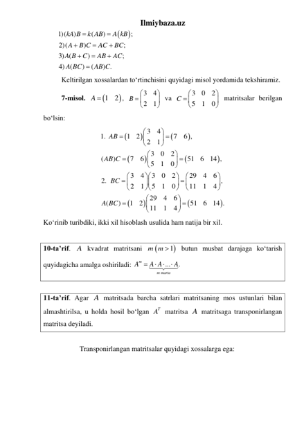 Ilmiybaza.uz 


1)(
)
(
)
;
2)(
)
;
3) (
)
;
4) (
)
(
) .
kA B
k AB
A kB
A
B C
AC
BC
A B
C
AB
AC
A BC
AB C









 
 
Keltirilgan xossalardan toʻrtinchisini quyidagi misol yordamida tekshiramiz. 
 
7-misol. 


1
2
A 
, 
3
4
2
1
B


 



 va 
3
0
2
5
1
0
C


 


 
matritsalar berilgan 
boʻlsin: 












3
4
1.
1
2
7
6 ,
2
1
3
0
2
(
)
7
6
51
6
14 ,
5
1
0
3
4
3
0
2
29
4
6
2.
,
2
1
5
1
0
11
1
4
29
4
6
(
)
1
2
51
6
14 .
11
1
4
AB
AB C
BC
A BC









































 
Koʻrinib turibdiki, ikki xil hisoblash usulida ham natija bir xil. 
 
10-ta’rif. A kvadrat matritsani 

m m 1
 butun musbat darajaga ko‘tarish 
quyidagicha amalga oshiriladi: 
...
.
m
m marta
A
A A
A




 
 
11-ta’rif. Agar A matritsada barcha satrlari matritsaning mos ustunlari bilan 
almashtirilsa, u holda hosil boʻlgan 
T
A  matritsa A matritsaga transponirlangan 
matritsa deyiladi. 
 
 
 
Transponirlangan matritsalar quyidagi xossalarga ega: 
