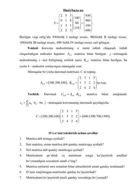 Ilmiybaza.uz 
2
5
3
930
100
0
1
8
960
80
.
1
3
1
450
110
2
2
3
690
S




































 
Berilgan vaqt orlig‘ida 930birlik I turdagi resurs, 960birlik II turdagi resurs, 
450birlik III turdagi resurs, 690 birlik IV turdagi resurs sarf qilingan.  
 
9-misol. Korxona mahsulotning 
n turini ishlab chiqaradi, ishlab 
chiqariladigan mahsulot hajmlari 
1 n
A  matritsa bilan berilgan. j mintaqada 
mahsulotning i turi birligining sotilish narxi 
n k
B   matritsa bilan berilgan, bu 
yerda k mahsulot sotilayotgan mintaqalar soni. 
 
Mintaqalar bo‘yicha daromad matritsasi С  ni toping. 


1 3
A  100,200,100 ;
 
2
3
1
5
1
3
2
2
2
4
2
4
n k
B 




 





bo‘lsin. 
 
Yechish. 
Daromad 
1
1
k
n
n k
С
A
B





 
matritsa 
bilan 
aniqlanadi, 
1
1
n
ij
i
ij
i
c
a
b





bu j mintaqada korxonaning daromadi quyidagicha: 




2
3
1
5
100,200,100
1
3
2
2
600,1300,700,1300 .
2
4
2
4
C












 
 
 
O‘z-o‘zini tekshirish uchun savollar 
1. 
Matritsa deb nimaga aytiladi? 
2. 
Satr matritsa, ustun matritsa deb qanday matritsaga aytiladi? 
3. 
Nol matritsa deb qanday matritsaga aytiladi? 
4. 
Matritsalarni 
qo’shish 
va 
matritsani 
songa 
ko’paytirish 
amallari 
bo’ysunadigan xossalarni sanab o’ting? 
5. 
Matritsa satrlarini mos ustunlari bilan almashtirish amali qanday nomlanadi? 
6. 
O’zaro zanjirlangan matritsalar qanday ko’paytiriladi? 
7. 
Matritsalarni ko’paytirish amali qanday xossalarga bo’ysunadi? 
