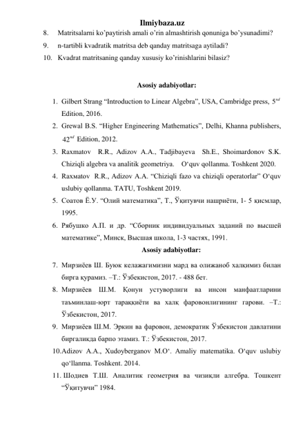 Ilmiybaza.uz 
8. 
Matritsalarni ko’paytirish amali o’rin almashtirish qonuniga bo’ysunadimi? 
9. 
n-tartibli kvadratik matritsa deb qanday matritsaga aytiladi? 
10. Kvadrat matritsaning qanday xususiy ko’rinishlarini bilasiz? 
 
Asosiy adabiyotlar: 
1. Gilbert Strang “Introduction to Linear Algebra”, USA, Cambridge press, 5nd  
Edition, 2016.  
2. Grewal B.S. “Higher Engineering Mathematics”, Delhi, Khanna publishers, 
42nd  Edition, 2012.   
3. Raxmatov  R.R., Adizov A.A., Tadjibayeva  Sh.E., Shoimardonov S.K. 
Chiziqli algebra va analitik geometriya.    O‘quv qollanma. Toshkent 2020. 
4. Rаxмаtоv  R.R., Adizov A.A. “Chiziqli fazo va chiziqli operatorlar” O‘quv 
uslubiy qollanma. TATU, Toshkent 2019. 
5. Соатов Ё.У. “Олий математика”, Т., Ўқитувчи нашриёти, 1- 5 қисмлар, 
1995. 
6. Рябушко А.П. и др. “Сборник индивидуальных заданий по высшей 
математике”, Минск, Высшая школа, 1-3 частях, 1991. 
Asosiy adabiyotlar: 
7. Мирзиёев Ш. Буюк келажагимизни мард ва олижаноб халқимиз билан 
бирга қурамиз. –Т.: Ўзбекистон, 2017. - 488 бет. 
8. Мирзиёев Ш.М. Қонун устуворлиги ва инсон манфаатларини 
таъминлаш-юрт тараққиёти ва халқ фаровонлигининг гарови. –Т.: 
Ўзбекистон, 2017.  
9. Мирзиёев Ш.М. Эркин ва фаровон, демократик Ўзбекистон давлатини 
биргаликда барпо этамиз. Т.: Ўзбекистон, 2017.  
10. Adizov A.A., Xudoyberganov M.O‘. Amaliy matematika. O‘quv uslubiy 
qo‘llanma. Toshkent. 2014. 
11.  Шодиев Т.Ш. Аналитик геометрия ва чизиқли алгебра. Тошкент 
“Ўқитувчи” 1984. 
