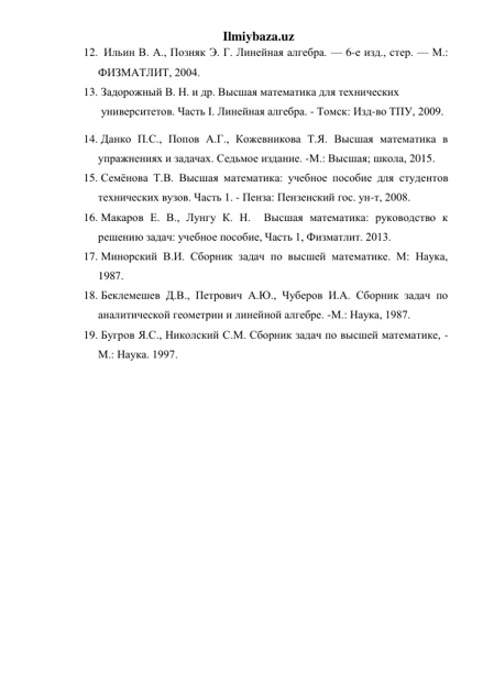 Ilmiybaza.uz 
12.   Ильин В. А., Позняк Э. Г. Линейная алгебра. — 6-е изд., стер. — М.: 
ФИЗМАТЛИТ, 2004.  
13.  Задорожный В. Н. и др. Высшая математика для технических    
 университетов. Часть I. Линейная алгебра. - Томск: Изд-во ТПУ, 2009.  
14.  Данко П.С., Попов А.Г., Кожевникова Т.Я. Высшая математика в 
упражнениях и задачах. Седьмое издание. -М.: Высшая; школа, 2015.  
15.  Семёнова Т.В. Высшая математика: учебное пособие для студентов   
технических вузов. Часть 1. - Пенза: Пензенский гос. ун-т, 2008.  
16.  Макаров Е. В., Лунгу К. Н.  Высшая математика: руководство к 
решению задач: учебное пособие, Часть 1, Физматлит. 2013.  
17.  Минорский В.И. Сборник задач по высшей математике. М: Наука, 
1987. 
18.  Беклемешев Д.В., Петрович А.Ю., Чуберов И.А. Сборник задач по 
аналитической геометрии и линейной алгебре. -М.: Наука, 1987. 
19.  Бугров Я.С., Николский С.М. Сборник задач по высшей математике, - 
М.: Наука. 1997. 
 
