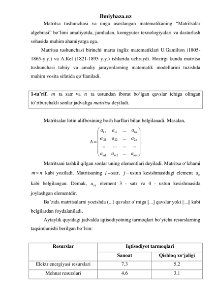 Ilmiybaza.uz 
 
Matritsa tushunchasi va unga asoslangan matematikaning “Matritsalar 
algebrasi” boʻlimi amaliyotda, jumladan, komgyuter texnologiyalari va dasturlash 
sohasida muhim ahamiyatga ega.  
Matritsa tushunchasi birinchi marta ingliz matematiklari U.Gamilton (1805-
1865-y.y.) va A.Kel (1821-1895 y.y.) ishlarida uchraydi. Hozirgi kunda matritsa 
tushunchasi tabiiy va amaliy jarayonlarning matematik modellarini tuzishda 
muhim vosita sifatida qoʻllaniladi. 
 
1-ta’rif. m ta satr va n ta ustundan iborat boʻlgan qavslar ichiga olingan 
toʻrtburchakli sonlar jadvaliga matritsa deyiladi. 
 
 
Matritsalar lotin alifbosining bosh harflari bilan belgilanadi. Masalan, 
11
12
1
21
22
2
1
2
...
...
.
...
...
...
...
...
n
n
m
m
mn
a
a
a
a
a
a
A
a
a
a






 





 
 
Matritsani tashkil qilgan sonlar uning elementlari deyiladi. Matritsa oʻlchami 
m n
  kabi yoziladi. Matritsaning i satr, j  ustun kesishmasidagi element 
ija  
kabi belgilangan. Demak, 
34
a  element 3 - satr va 4 - ustun kesishmasida 
joylashgan elementdir. 
 
Ba’zida matritsalarni yozishda (...) qavslar oʻrniga [...] qavslar yoki ||...|| kabi 
belgilardan foydalaniladi. 
 
Aytaylik quyidagi jadvalda iqtisodiyotning tarmoqlari boʻyicha resurslarning 
taqsimlanishi berilgan boʻlsin: 
 
Resurslar 
Iqtisodiyot tarmoqlari 
Sanoat 
Qishloq xoʻjaligi 
Elektr energiyasi resurslari 
7,3 
5,2 
Mehnat resurslari 
4,6 
3,1 
