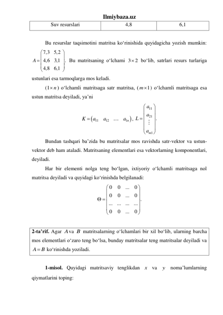 Ilmiybaza.uz 
Suv resurslari 
4,8 
6,1 
 
 
Bu resurslar taqsimotini matritsa koʻrinishida quyidagicha yozish mumkin: 
7,3
5,2
4,6
3,1
.
4,8
6,1
A




 





 Bu matritsaning oʻlchami 3
2
  boʻlib, satrlari resurs turlariga 
ustunlari esa tarmoqlarga mos keladi. 
 
(1 n

) oʻlchamli matritsaga satr matritsa, (
1
m ) oʻlchamli matritsaga esa 
ustun matritsa deyiladi, ya’ni 


11
12
1n
K
a
a
a

, 
11
21
1
.
m
a
a
L
a






 





 
 
Bundan tashqari ba’zida bu matritsalar mos ravishda satr-vektor va ustun-
vektor deb ham ataladi. Matritsaning elementlari esa vektorlarning komponentlari, 
deyiladi. 
 
Har bir elementi nolga teng boʻlgan, ixtiyoriy oʻlchamli matritsaga nol 
matritsa deyiladi va quyidagi koʻrinishda belgilanadi: 
0
0
...
0
0
0
...
0 .
...
...
...
...
0
0
...
0






  





 
 
2-ta’rif. Agar Ava B matritsalarning oʻlchamlari bir xil boʻlib, ularning barcha 
mos elementlari oʻzaro teng boʻlsa, bunday matritsalar teng matritsalar deyiladi va 
A
 B
 koʻrinishda yoziladi. 
 
 
1-misol. Quyidagi matritsaviy tenglikdan x  va y  noma’lumlarning 
qiymatlarini toping: 
