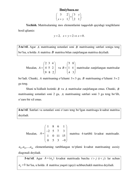 Ilmiybaza.uz 
3
2
3
.
1
2
1
y
x
y














 
 
Yechish. Matritsalarning mos elementlarini taqqoslab quyidagi tengliklarni 
hosil qilamiz: 
2,
2
0
y
x
y
x





. 
 
3-ta’rif. Agar A matritsaning ustunlari soni B matritsaning satrlari soniga teng 
boʻlsa, u holda A matritsa B matritsa bilan zanjirlangan matritsa deyiladi. 
 
 
Masalan, 
2 3 4
4 5 2
9 8 2
A




 





 va 
5
8
1 4
4
3
B




 





 matritsalar zanjirlangan matritsalar 
boʻladi. Chunki, A matritsaning oʻlchami 3
3
  ga, B matritsaning oʻlchami 3
2
  
ga teng.  
 
Shuni ta’kidlash lozimki B va A matritsalar zanjirlangan emas. Chunki, B 
matritsaning ustunlari soni 2 ga, A matritsaning satrlari soni 3 ga teng boʻlib, 
oʻzaro bir xil emas. 
 
4-ta’rif. Satrlari va ustunlari soni oʻzaro teng boʻlgan matritsaga kvadrat matritsa 
deyiladi.  
 
 
Masalan, 
1
8
6
1
2
5
7
3
1
0
11
15
0
5
3
9
A






 


 


 matritsa 4-tartibli kvadrat matritsadir. 
11
, 22
,...,
nn
a
a
a  elementlarning tartiblangan tо‘plami kvadrat matritsaning asosiy 
diagonali deyiladi.  
5-ta’rif. Agar 
(
ij )
A
 a
 kvadrat matritsada barcha 
(
)
i
j i
j


 lar uchun 
0
ija   boʻlsa, u holda A matritsa yuqori (quyi) uchburchakli matritsa deyiladi. 
