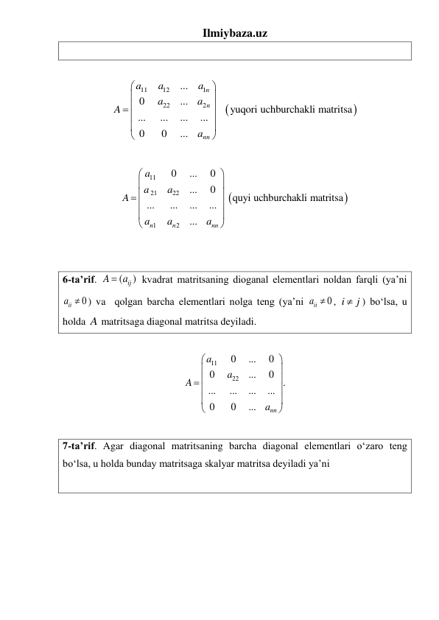Ilmiybaza.uz 
 
 


11
12
1
22
2
...
0
...
yuqori uchburchakli matritsa
...
...
...
...
0
0
...
n
n
nn
a
a
a
a
a
A
a






 





 
 


11
21
22
1
2
0
...
0
...
0
quyi uchburchakli matritsa
...
...
...
...
...
n
n
nn
a
a
a
A
a
a
a






 





 
 
 
 
6-ta’rif. 
(
ij )
A
 a
 kvadrat matritsaning dioganal elementlari noldan farqli (ya’ni 
0
iia  ) va  qolgan barcha elementlari nolga teng (ya’ni 
iia  0
, i
 j
) boʻlsa, u 
holda A matritsaga diagonal matritsa deyiladi. 
 
11
22
0
...
0
0
...
0
.
...
...
...
...
0
0
...
nn
a
a
A
a






 





 
 
7-ta’rif. Agar diagonal matritsaning barcha diagonal elementlari oʻzaro teng 
boʻlsa, u holda bunday matritsaga skalyar matritsa deyiladi ya’ni  
 
 
 
 
