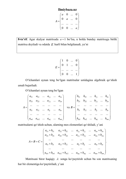 Ilmiybaza.uz 
0
...
0
0
...
0 .
...
...
...
...
0
0
...
a
a
A
a






 





 
 
8-ta’rif. Agar skalyar matritsada 
1
a   boʻlsa, u holda bunday matritsaga birlik 
matritsa deyiladi va odatda E harfi bilan belgilanadi, ya’ni 
 
 
1
0
...
0
0
1
...
0 .
...
...
...
...
0
0
...
1
E






 





 
 
Oʻlchamlari aynan teng boʻlgan matritsalar ustidagina algebraik qoʻshish 
amali bajariladi. 
 
Oʻlchamlari aynan teng boʻlgan 
11
12
1
1
21
22
2
2
1
2
1
2
...
...
...
...
...
...
...
...
...
...
...
...
...
...
...
...
...
...
...
...
j
n
j
n
i
i
ij
in
m
m
mj
mn
a
a
a
a
a
a
a
a
A
a
a
a
a
a
a
a
a








 











 va 
11
12
1
1
21
22
2
2
1
2
1
2
...
...
...
...
...
...
...
...
...
...
...
...
...
...
...
...
...
...
...
...
j
n
j
n
i
i
ij
in
m
m
mj
mn
b
b
b
b
b
b
b
b
B
b
b
b
b
b
b
b
b








 











 
matritsalarni qoʻshish uchun, ularning mos elementlari qoʻshiladi, y’ani 
11
11
12
12
1
1
1
1
21
21
22
22
2
2
2
2
1
1
2
2
1
1
2
2
...
...
...
...
...
...
...
...
...
...
.
...
...
...
...
...
...
...
...
...
...
j
j
n
n
j
j
n
n
i
i
i
i
ij
ij
in
in
m
m
m
m
mj
mj
mn
mn
a
b
a
b
a
b
a
b
a
b
a
b
a
b
a
b
A
B
C
a
b
a
b
a
b
a
b
a
b
a
b
a
b
a
b


















 



















 
 
Matritsani biror haqiqiy   songa koʻpaytirish uchun bu son matritsaning 
har bir elementiga koʻpaytiriladi, y’ani
 
